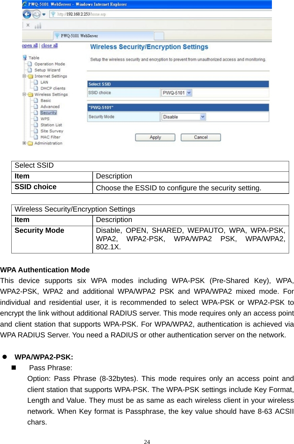  24  Select SSID Item  Description SSID choice  Choose the ESSID to configure the security setting.  Wireless Security/Encryption Settings Item  Description Security Mode  Disable, OPEN, SHARED, WEPAUTO, WPA, WPA-PSK, WPA2, WPA2-PSK, WPA/WPA2 PSK, WPA/WPA2, 802.1X.  WPA Authentication Mode This device supports six WPA modes including WPA-PSK (Pre-Shared Key), WPA, WPA2-PSK, WPA2 and additional WPA/WPA2 PSK and WPA/WPA2 mixed mode. For individual and residential user, it is recommended to select WPA-PSK or WPA2-PSK to encrypt the link without additional RADIUS server. This mode requires only an access point and client station that supports WPA-PSK. For WPA/WPA2, authentication is achieved via WPA RADIUS Server. You need a RADIUS or other authentication server on the network.  WPA/WPA2-PSK:  Pass Phrase: Option: Pass Phrase (8-32bytes). This mode requires only an access point and client station that supports WPA-PSK. The WPA-PSK settings include Key Format, Length and Value. They must be as same as each wireless client in your wireless network. When Key format is Passphrase, the key value should have 8-63 ACSII chars. 