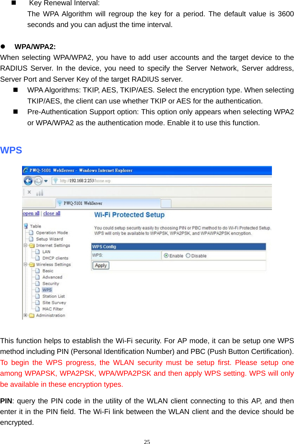  25 Key Renewal Interval: The WPA Algorithm will regroup the key for a period. The default value is 3600 seconds and you can adjust the time interval.   WPA/WPA2: When selecting WPA/WPA2, you have to add user accounts and the target device to the RADIUS Server. In the device, you need to specify the Server Network, Server address, Server Port and Server Key of the target RADIUS server.  WPA Algorithms: TKIP, AES, TKIP/AES. Select the encryption type. When selecting TKIP/AES, the client can use whether TKIP or AES for the authentication.  Pre-Authentication Support option: This option only appears when selecting WPA2 or WPA/WPA2 as the authentication mode. Enable it to use this function.  WPS     This function helps to establish the Wi-Fi security. For AP mode, it can be setup one WPS method including PIN (Personal Identification Number) and PBC (Push Button Certification). To begin the WPS progress, the WLAN security must be setup first. Please setup one among WPAPSK, WPA2PSK, WPA/WPA2PSK and then apply WPS setting. WPS will only be available in these encryption types.   PIN: query the PIN code in the utility of the WLAN client connecting to this AP, and then enter it in the PIN field. The Wi-Fi link between the WLAN client and the device should be encrypted. 