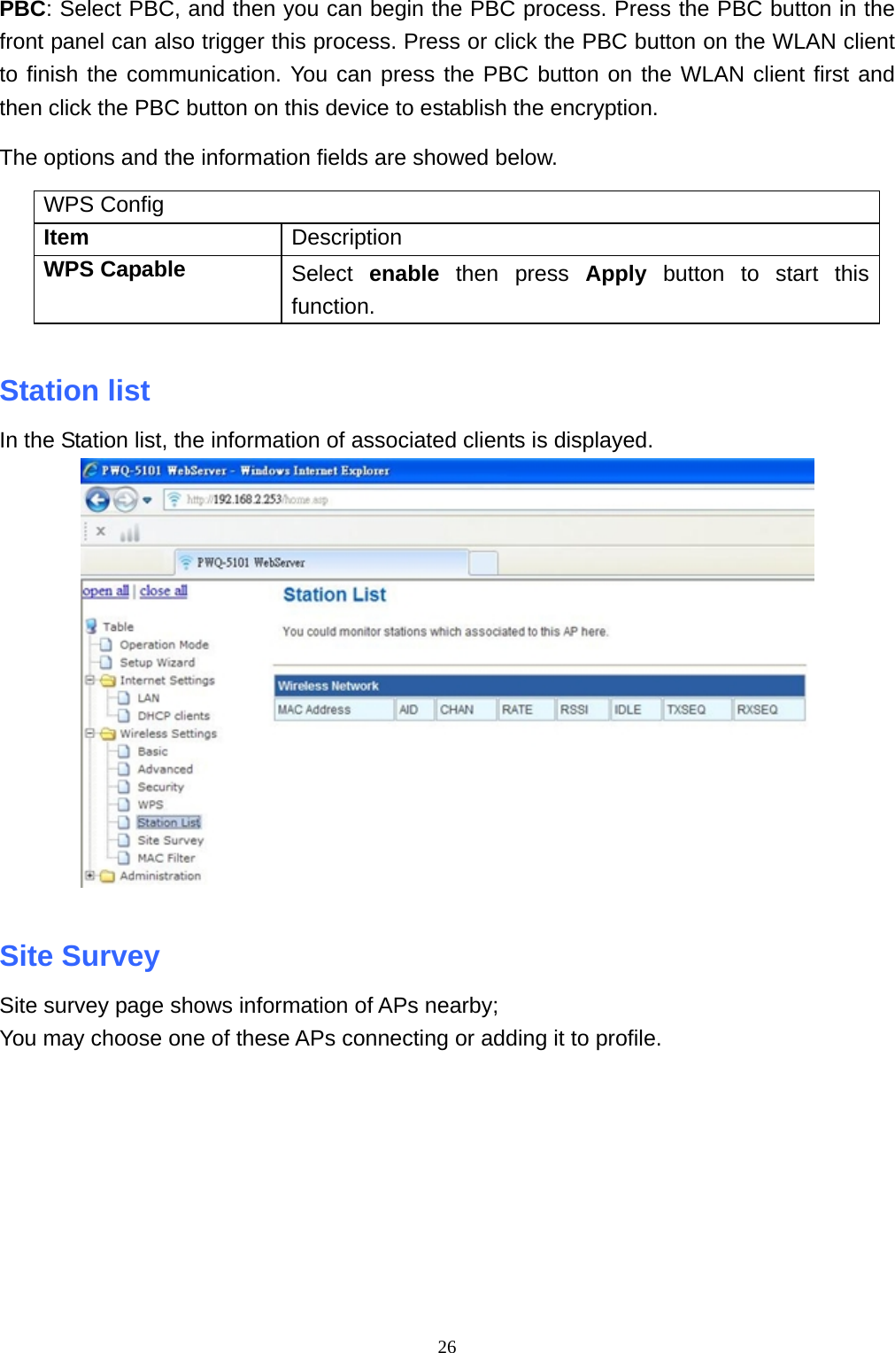  26PBC: Select PBC, and then you can begin the PBC process. Press the PBC button in the front panel can also trigger this process. Press or click the PBC button on the WLAN client to finish the communication. You can press the PBC button on the WLAN client first and then click the PBC button on this device to establish the encryption. The options and the information fields are showed below. WPS Config Item  Description WPS Capable  Select  enable then press Apply button to start this function.  Station list   In the Station list, the information of associated clients is displayed.   Site Survey   Site survey page shows information of APs nearby; You may choose one of these APs connecting or adding it to profile.  