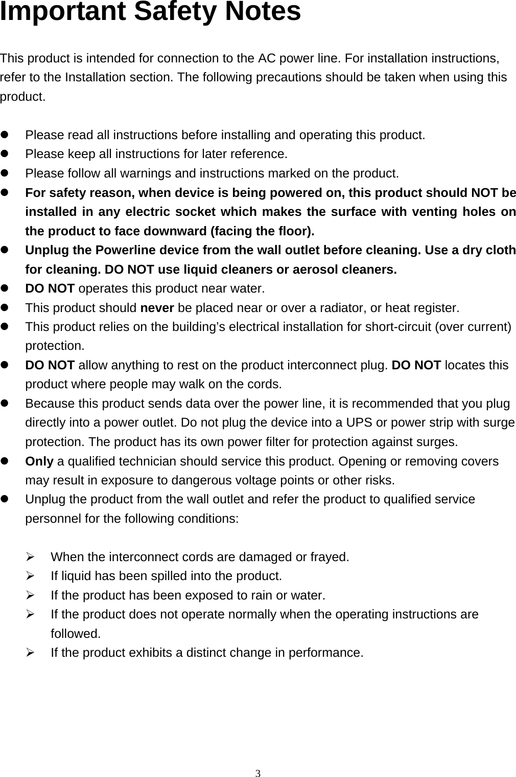  3Important Safety Notes    This product is intended for connection to the AC power line. For installation instructions, refer to the Installation section. The following precautions should be taken when using this product.   Please read all instructions before installing and operating this product.  Please keep all instructions for later reference.  Please follow all warnings and instructions marked on the product.  For safety reason, when device is being powered on, this product should NOT be installed in any electric socket which makes the surface with venting holes on the product to face downward (facing the floor).    Unplug the Powerline device from the wall outlet before cleaning. Use a dry cloth for cleaning. DO NOT use liquid cleaners or aerosol cleaners.  DO NOT operates this product near water.  This product should never be placed near or over a radiator, or heat register.  This product relies on the building’s electrical installation for short-circuit (over current) protection.    DO NOT allow anything to rest on the product interconnect plug. DO NOT locates this product where people may walk on the cords.  Because this product sends data over the power line, it is recommended that you plug directly into a power outlet. Do not plug the device into a UPS or power strip with surge protection. The product has its own power filter for protection against surges.  Only a qualified technician should service this product. Opening or removing covers may result in exposure to dangerous voltage points or other risks.  Unplug the product from the wall outlet and refer the product to qualified service personnel for the following conditions:   When the interconnect cords are damaged or frayed.  If liquid has been spilled into the product.  If the product has been exposed to rain or water.  If the product does not operate normally when the operating instructions are followed.  If the product exhibits a distinct change in performance.      