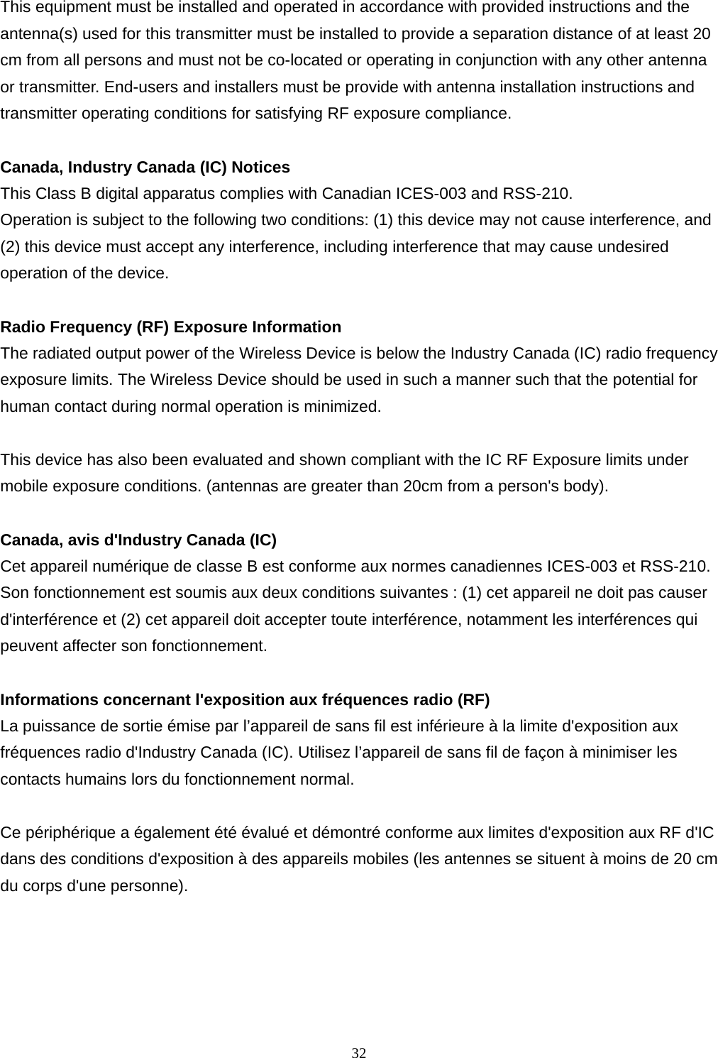  32      This equipment must be installed and operated in accordance with provided instructions and the antenna(s) used for this transmitter must be installed to provide a separation distance of at least 20 cm from all persons and must not be co-located or operating in conjunction with any other antenna or transmitter. End-users and installers must be provide with antenna installation instructions and transmitter operating conditions for satisfying RF exposure compliance.  Canada, Industry Canada (IC) Notices   This Class B digital apparatus complies with Canadian ICES-003 and RSS-210.   Operation is subject to the following two conditions: (1) this device may not cause interference, and (2) this device must accept any interference, including interference that may cause undesired operation of the device.  Radio Frequency (RF) Exposure Information   The radiated output power of the Wireless Device is below the Industry Canada (IC) radio frequency exposure limits. The Wireless Device should be used in such a manner such that the potential for human contact during normal operation is minimized.    This device has also been evaluated and shown compliant with the IC RF Exposure limits under mobile exposure conditions. (antennas are greater than 20cm from a person&apos;s body).  Canada, avis d&apos;Industry Canada (IC)   Cet appareil numérique de classe B est conforme aux normes canadiennes ICES-003 et RSS-210.   Son fonctionnement est soumis aux deux conditions suivantes : (1) cet appareil ne doit pas causer d&apos;interférence et (2) cet appareil doit accepter toute interférence, notamment les interférences qui peuvent affecter son fonctionnement.  Informations concernant l&apos;exposition aux fréquences radio (RF) La puissance de sortie émise par l’appareil de sans fil est inférieure à la limite d&apos;exposition aux fréquences radio d&apos;Industry Canada (IC). Utilisez l’appareil de sans fil de façon à minimiser les contacts humains lors du fonctionnement normal.  Ce périphérique a également été évalué et démontré conforme aux limites d&apos;exposition aux RF d&apos;IC dans des conditions d&apos;exposition à des appareils mobiles (les antennes se situent à moins de 20 cm du corps d&apos;une personne).  
