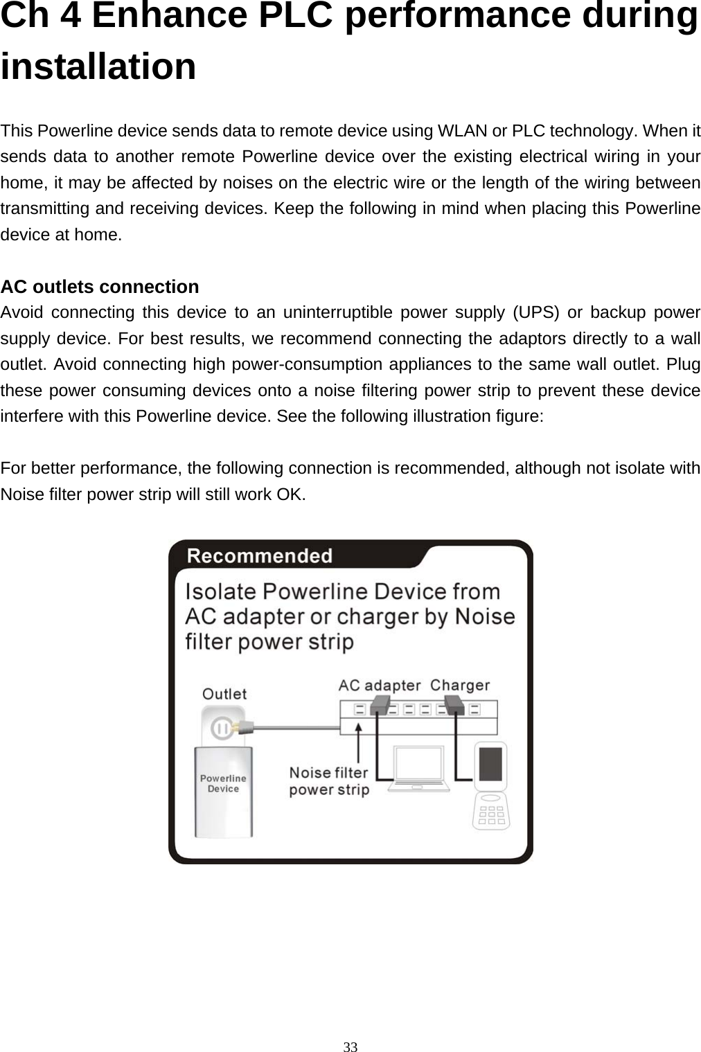  33Ch 4 Enhance PLC performance during installation    This Powerline device sends data to remote device using WLAN or PLC technology. When it sends data to another remote Powerline device over the existing electrical wiring in your home, it may be affected by noises on the electric wire or the length of the wiring between transmitting and receiving devices. Keep the following in mind when placing this Powerline device at home.  AC outlets connection Avoid connecting this device to an uninterruptible power supply (UPS) or backup power supply device. For best results, we recommend connecting the adaptors directly to a wall outlet. Avoid connecting high power-consumption appliances to the same wall outlet. Plug these power consuming devices onto a noise filtering power strip to prevent these device interfere with this Powerline device. See the following illustration figure:  For better performance, the following connection is recommended, although not isolate with Noise filter power strip will still work OK.      