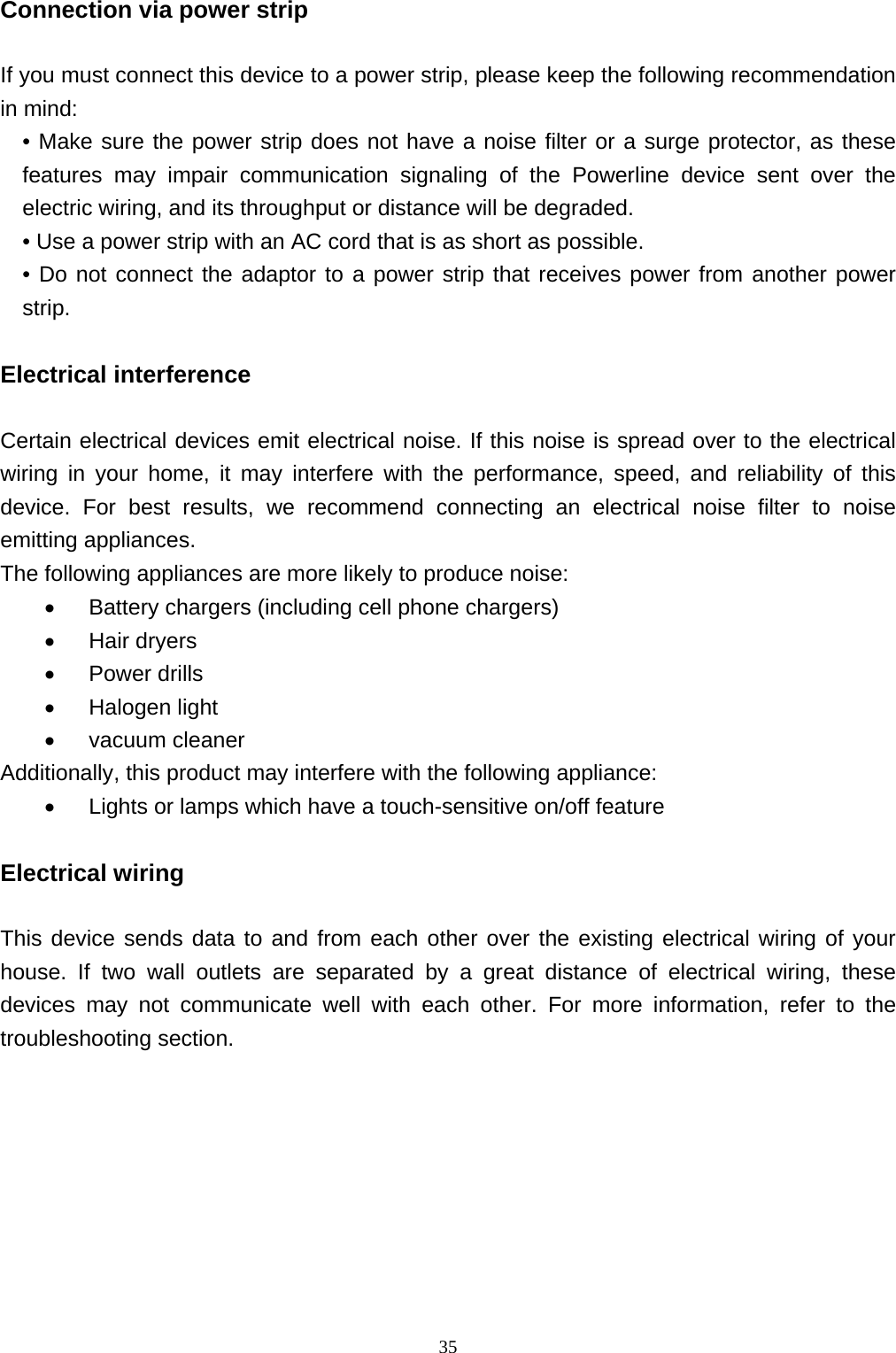  35Connection via power strip    If you must connect this device to a power strip, please keep the following recommendation in mind:   • Make sure the power strip does not have a noise filter or a surge protector, as these features may impair communication signaling of the Powerline device sent over the electric wiring, and its throughput or distance will be degraded.   • Use a power strip with an AC cord that is as short as possible. • Do not connect the adaptor to a power strip that receives power from another power strip.  Electrical interference    Certain electrical devices emit electrical noise. If this noise is spread over to the electrical wiring in your home, it may interfere with the performance, speed, and reliability of this device. For best results, we recommend connecting an electrical noise filter to noise emitting appliances. The following appliances are more likely to produce noise:  Battery chargers (including cell phone chargers)  Hair dryers  Power drills  Halogen light  vacuum cleaner Additionally, this product may interfere with the following appliance:  Lights or lamps which have a touch-sensitive on/off feature  Electrical wiring    This device sends data to and from each other over the existing electrical wiring of your house. If two wall outlets are separated by a great distance of electrical wiring, these devices may not communicate well with each other. For more information, refer to the troubleshooting section.   