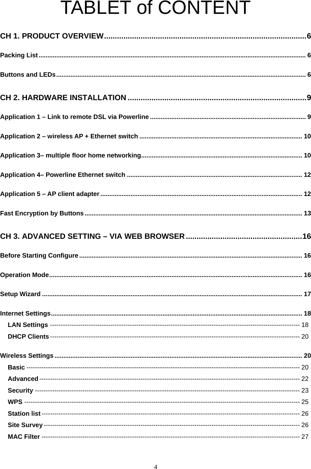  4TABLET of CONTENT CH 1. PRODUCT OVERVIEW..............................................................................................6 Packing List....................................................................................................................................................... 6 Buttons and LEDs............................................................................................................................................. 6 CH 2. HARDWARE INSTALLATION ...................................................................................9 Application 1 – Link to remote DSL via Powerline ........................................................................................ 9 Application 2 – wireless AP + Ethernet switch ............................................................................................ 10 Application 3– multiple floor home networking........................................................................................... 10 Application 4– Powerline Ethernet switch ................................................................................................... 12 Application 5 – AP client adapter .................................................................................................................. 12 Fast Encryption by Buttons........................................................................................................................... 13 CH 3. ADVANCED SETTING – VIA WEB BROWSER......................................................16 Before Starting Configure.............................................................................................................................. 16 Operation Mode............................................................................................................................................... 16 Setup Wizard ................................................................................................................................................... 17 Internet Settings.............................................................................................................................................. 18 LAN Settings -------------------------------------------------------------------------------------------------------------------- 18 DHCP Clients-------------------------------------------------------------------------------------------------------------------- 20 Wireless Settings............................................................................................................................................ 20 Basic ------------------------------------------------------------------------------------------------------------------------------- 20 Advanced------------------------------------------------------------------------------------------------------------------------- 22 Security --------------------------------------------------------------------------------------------------------------------------- 23 WPS --------------------------------------------------------------------------------------------------------------------------------25 Station list------------------------------------------------------------------------------------------------------------------------ 26 Site Survey----------------------------------------------------------------------------------------------------------------------- 26 MAC Filter ------------------------------------------------------------------------------------------------------------------------ 27 