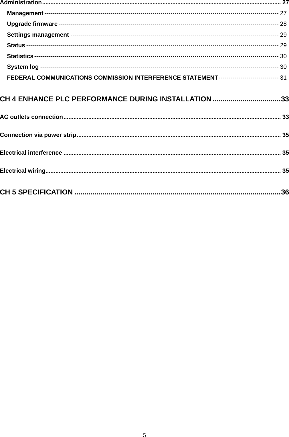  5Administration................................................................................................................................................. 27 Management--------------------------------------------------------------------------------------------------------------------- 27 Upgrade firmware-------------------------------------------------------------------------------------------------------------- 28 Settings management -------------------------------------------------------------------------------------------------------- 29 Status ------------------------------------------------------------------------------------------------------------------------------ 29 Statistics-------------------------------------------------------------------------------------------------------------------------- 30 System log ----------------------------------------------------------------------------------------------------------------------- 30 FEDERAL COMMUNICATIONS COMMISSION INTERFERENCE STATEMENT------------------------------ 31 CH 4 ENHANCE PLC PERFORMANCE DURING INSTALLATION ..................................33 AC outlets connection.................................................................................................................................... 33 Connection via power strip............................................................................................................................ 35 Electrical interference .................................................................................................................................... 35 Electrical wiring............................................................................................................................................... 35 CH 5 SPECIFICATION .......................................................................................................36  