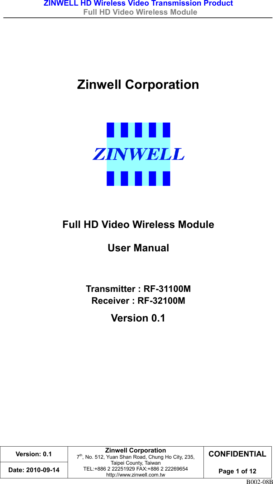 ZINWELL HD Wireless Video Transmission Product   Full HD Video Wireless Module    Version: 0.1 Zinwell Corporation 7th, No. 512, Yuan Shan Road, Chung Ho City, 235, Taipei County, Taiwan TEL:+886 2 22251929 FAX:+886 2 22269654 http://www.zinwell.com.tw CONFIDENTIAL  Page 1 of 12 Date: 2010-09-14 B002-08B   Zinwell Corporation     Full HD Video Wireless Module User Manual  Transmitter : RF-31100M Receiver : RF-32100M Version 0.1    