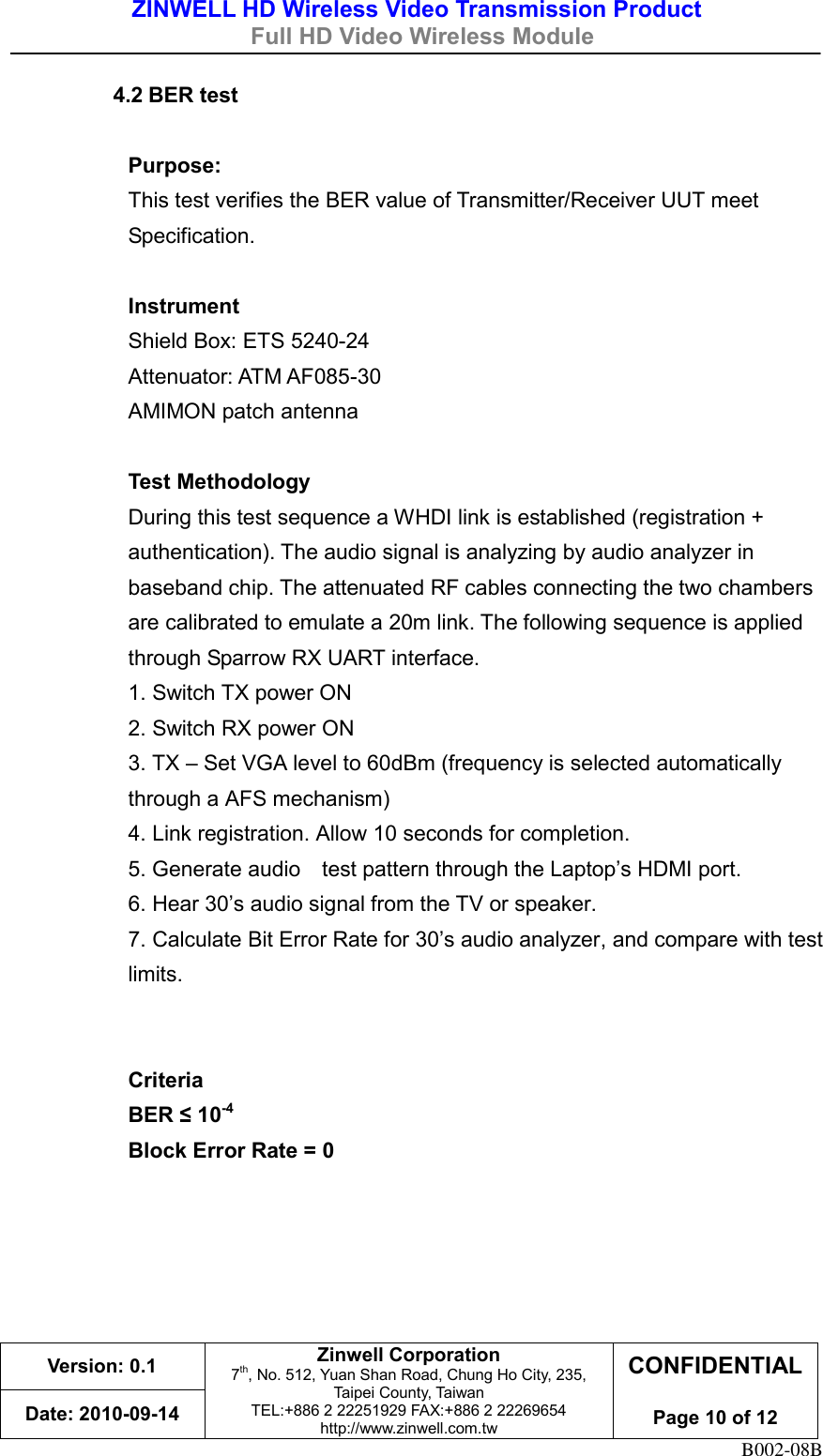 ZINWELL HD Wireless Video Transmission Product   Full HD Video Wireless Module    Version: 0.1 Zinwell Corporation 7th, No. 512, Yuan Shan Road, Chung Ho City, 235, Taipei County, Taiwan TEL:+886 2 22251929 FAX:+886 2 22269654 http://www.zinwell.com.tw CONFIDENTIAL  Page 10 of 12 Date: 2010-09-14 B002-08B 4.2 BER test  Purpose:   This test verifies the BER value of Transmitter/Receiver UUT meet Specification.  Instrument Shield Box: ETS 5240-24 Attenuator: ATM AF085-30   AMIMON patch antenna    Test Methodology During this test sequence a WHDI link is established (registration + authentication). The audio signal is analyzing by audio analyzer in baseband chip. The attenuated RF cables connecting the two chambers are calibrated to emulate a 20m link. The following sequence is applied through Sparrow RX UART interface. 1. Switch TX power ON   2. Switch RX power ON   3. TX – Set VGA level to 60dBm (frequency is selected automatically through a AFS mechanism)   4. Link registration. Allow 10 seconds for completion.   5. Generate audio    test pattern through the Laptop’s HDMI port.   6. Hear 30’s audio signal from the TV or speaker. 7. Calculate Bit Error Rate for 30’s audio analyzer, and compare with test limits.     Criteria BER ≤ 10-4   Block Error Rate = 0      