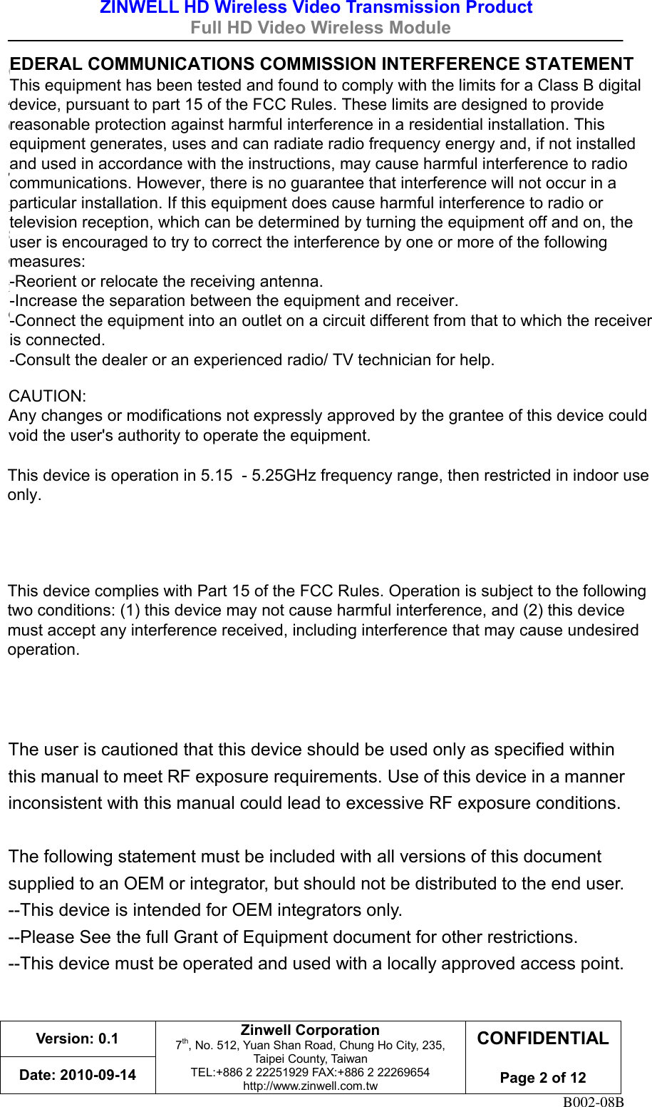ZINWELL HD Wireless Video Transmission Product   Full HD Video Wireless Module    Version: 0.1 Zinwell Corporation 7th, No. 512, Yuan Shan Road, Chung Ho City, 235, Taipei County, Taiwan TEL:+886 2 22251929 FAX:+886 2 22269654 http://www.zinwell.com.tw CONFIDENTIAL  Page 2 of 12 Date: 2010-09-14 B002-08B CAUTION:   Any changes or modifications not expressly approved by the grantee of this device could void the user&apos;s authority to operate the equipment.  This equipment must be installed and operated in accordance with provided instructions and the antenna(s) used for this transmitter must be installed to provide a separation distance of at least 20 cm from all persons and must not be co-located or operating in conjunction with any other antenna or transmitter. End-users and installers must be provide with antenna installation instructions and transmitter operating conditions for satisfying RF exposure compliance.      Industry Canada regulatory information Operation is subject to the following two conditions: (1) this device may not cause interference, and (2) this device must accept any interference, including interference that may cause undesired operation of the device.  The user is cautioned that this device should be used only as specified within this manual to meet RF exposure requirements. Use of this device in a manner inconsistent with this manual could lead to excessive RF exposure conditions.  The following statement must be included with all versions of this document supplied to an OEM or integrator, but should not be distributed to the end user. --This device is intended for OEM integrators only. --Please See the full Grant of Equipment document for other restrictions. --This device must be operated and used with a locally approved access point.  EDERAL COMMUNICATIONS COMMISSION INTERFERENCE STATEMENT  This equipment has been tested and found to comply with the limits for a Class B digital device, pursuant to part 15 of the FCC Rules. These limits are designed to provide reasonable protection against harmful interference in a residential installation. This equipment generates, uses and can radiate radio frequency energy and, if not installed and used in accordance with the instructions, may cause harmful interference to radio communications. However, there is no guarantee that interference will not occur in a particular installation. If this equipment does cause harmful interference to radio or television reception, which can be determined by turning the equipment off and on, the user is encouraged to try to correct the interference by one or more of the following measures: -Reorient or relocate the receiving antenna. -Increase the separation between the equipment and receiver. -Connect the equipment into an outlet on a circuit different from that to which the receiver is connected. -Consult the dealer or an experienced radio/ TV technician for help.CAUTION: Any changes or modifications not expressly approved by the grantee of this device could void the user&apos;s authority to operate the equipment.  This device is operation in 5.15  - 5.25GHz frequency range, then restricted in indoor use only. This device complies with Part 15 of the FCC Rules. Operation is subject to the following two conditions: (1) this device may not cause harmful interference, and (2) this device must accept any interference received, including interference that may cause undesired operation. 