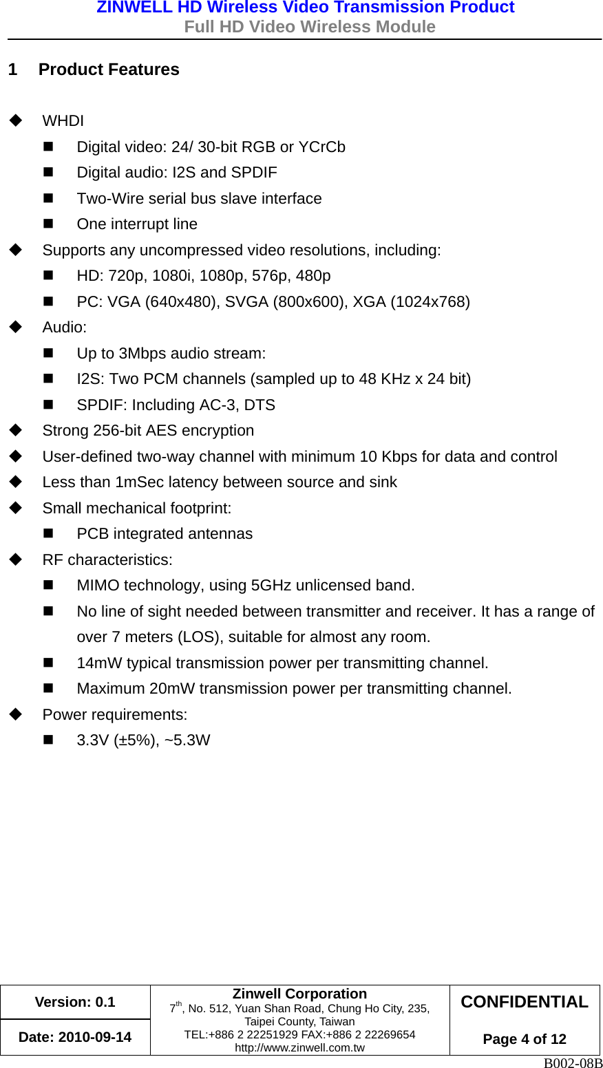 ZINWELL HD Wireless Video Transmission Product   Full HD Video Wireless Module    Version: 0.1 Date: 2010-09-14 Zinwell Corporation 7th, No. 512, Yuan Shan Road, Chung Ho City, 235, Taipei County, Taiwan TEL:+886 2 22251929 FAX:+886 2 22269654 http://www.zinwell.com.tw CONFIDENTIAL Page 4 of 12 B002-08B 1 Product Features   WHDI   Digital video: 24/ 30-bit RGB or YCrCb  Digital audio: I2S and SPDIF  Two-Wire serial bus slave interface  One interrupt line  Supports any uncompressed video resolutions, including:  HD: 720p, 1080i, 1080p, 576p, 480p  PC: VGA (640x480), SVGA (800x600), XGA (1024x768)  Audio:  Up to 3Mbps audio stream:  I2S: Two PCM channels (sampled up to 48 KHz x 24 bit)  SPDIF: Including AC-3, DTS  Strong 256-bit AES encryption  User-defined two-way channel with minimum 10 Kbps for data and control  Less than 1mSec latency between source and sink  Small mechanical footprint:  PCB integrated antennas  RF characteristics:  MIMO technology, using 5GHz unlicensed band.  No line of sight needed between transmitter and receiver. It has a range of over 7 meters (LOS), suitable for almost any room.  14mW typical transmission power per transmitting channel.  Maximum 20mW transmission power per transmitting channel.  Power requirements:  3.3V (±5%), ~5.3W    