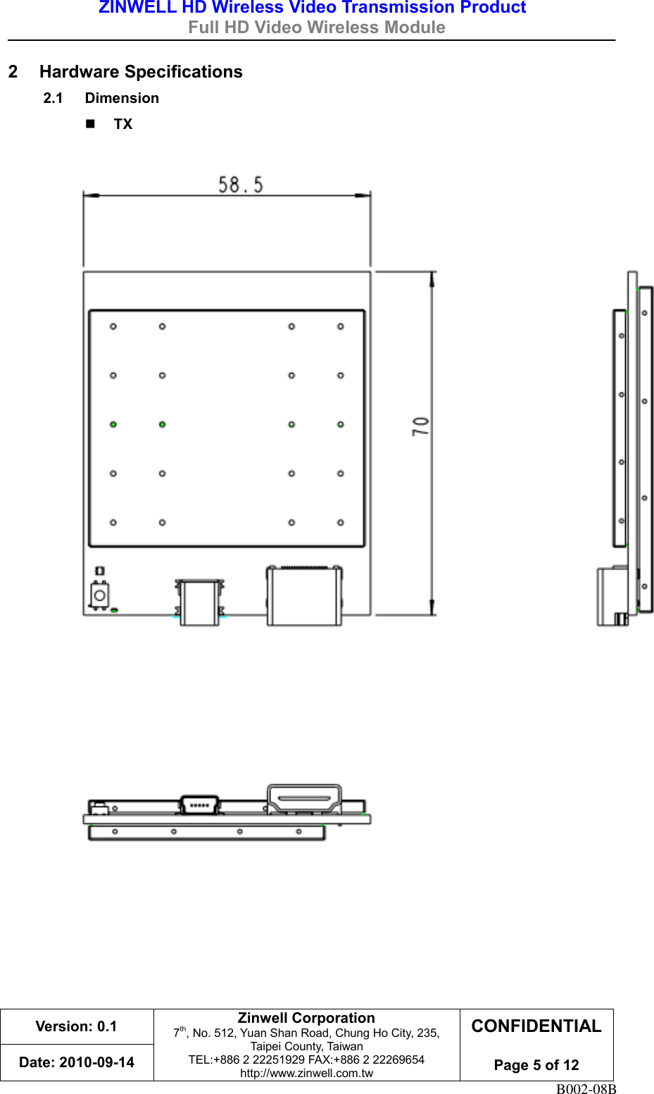 ZINWELL HD Wireless Video Transmission Product   Full HD Video Wireless Module    Version: 0.1 Zinwell Corporation 7th, No. 512, Yuan Shan Road, Chung Ho City, 235, Taipei County, Taiwan TEL:+886 2 22251929 FAX:+886 2 22269654 http://www.zinwell.com.tw CONFIDENTIAL  Page 5 of 12 Date: 2010-09-14 B002-08B 2  Hardware Specifications 2.1  Dimension  TX          