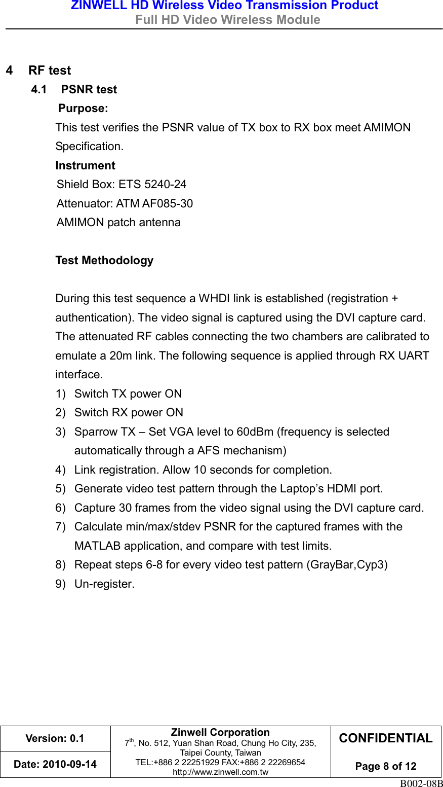 ZINWELL HD Wireless Video Transmission Product   Full HD Video Wireless Module    Version: 0.1 Zinwell Corporation 7th, No. 512, Yuan Shan Road, Chung Ho City, 235, Taipei County, Taiwan TEL:+886 2 22251929 FAX:+886 2 22269654 http://www.zinwell.com.tw CONFIDENTIAL  Page 8 of 12 Date: 2010-09-14 B002-08B  4  RF test 4.1  PSNR test Purpose:   This test verifies the PSNR value of TX box to RX box meet AMIMON Specification. Instrument Shield Box: ETS 5240-24 Attenuator: ATM AF085-30  AMIMON patch antenna  Test Methodology  During this test sequence a WHDI link is established (registration + authentication). The video signal is captured using the DVI capture card. The attenuated RF cables connecting the two chambers are calibrated to emulate a 20m link. The following sequence is applied through RX UART interface. 1)  Switch TX power ON   2)  Switch RX power ON   3)  Sparrow TX – Set VGA level to 60dBm (frequency is selected automatically through a AFS mechanism)   4)  Link registration. Allow 10 seconds for completion.   5) Generate video test pattern through the Laptop’s HDMI port.   6)  Capture 30 frames from the video signal using the DVI capture card. 7)  Calculate min/max/stdev PSNR for the captured frames with the MATLAB application, and compare with test limits.   8)  Repeat steps 6-8 for every video test pattern (GrayBar,Cyp3)   9) Un-register.    