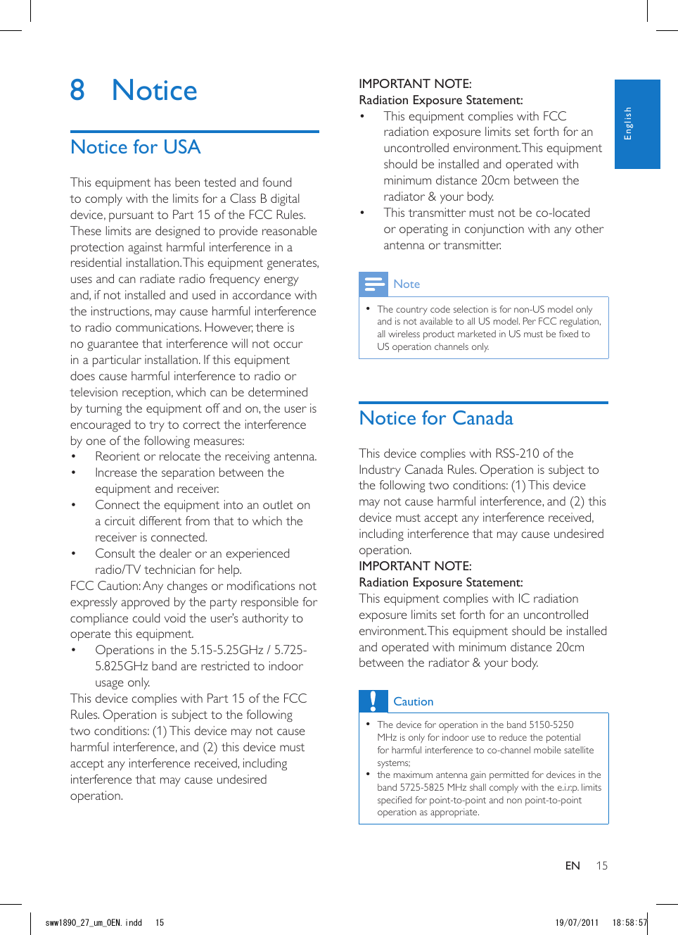 15IMPORTANT NOTE:Radiation Exposure Statement:• ThisequipmentcomplieswithFCCradiationexposurelimitssetforthforanuncontrolledenvironment.Thisequipmentshouldbeinstalledandoperatedwithminimumdistance20cmbetweentheradiator&amp;yourbody.• Thistransmittermustnotbeco-locatedoroperatinginconjunctionwithanyotherantennaortransmitter.Note• Thecountrycodeselectionisfornon-USmodelonlyandisnotavailabletoallUSmodel.PerFCCregulation,allwirelessproductmarketedinUSmustbexedtoUSoperationchannelsonly.Notice for CanadaThisdevicecomplieswithRSS-210oftheIndustryCanadaRules.Operationissubjecttothefollowingtwoconditions:(1)Thisdevicemaynotcauseharmfulinterference,and(2)thisdevicemustacceptanyinterferencereceived,includinginterferencethatmaycauseundesiredoperation.IMPORTANT NOTE: Radiation Exposure Statement:ThisequipmentcomplieswithICradiationexposurelimitssetforthforanuncontrolledenvironment.Thisequipmentshouldbeinstalledandoperatedwithminimumdistance20cmbetweentheradiator&amp;yourbody.Caution• Thedeviceforoperationintheband5150-5250MHzisonlyforindoorusetoreducethepotentialforharmfulinterferencetoco-channelmobilesatellitesystems;• themaximumantennagainpermittedfordevicesintheband5725-5825MHzshallcomplywiththee.i.r.p.limitsspeciedforpoint-to-pointandnonpoint-to-pointoperationasappropriate.• Thisproductwillbeusedforindooroperations.• Thebandfrom5600-5650MHzwillbedisabledbythesoftwareduringthemanufacturingandcannotbechangedbytheenduser.• ThisdevicemeetsalltheotherrequirementsspeciedinPart15E,Section15.407oftheFCCRules.8 NoticeNotice for USAThisequipmenthasbeentestedandfoundtocomplywiththelimitsforaClassBdigitaldevice,pursuanttoPart15oftheFCCRules.Theselimitsaredesignedtoprovidereasonableprotectionagainstharmfulinterferenceinaresidentialinstallation.Thisequipmentgenerates,usesandcanradiateradiofrequencyenergyand,ifnotinstalledandusedinaccordancewiththeinstructions,maycauseharmfulinterferencetoradiocommunications.However,thereisnoguaranteethatinterferencewillnotoccurinaparticularinstallation.Ifthisequipmentdoescauseharmfulinterferencetoradioortelevisionreception,whichcanbedeterminedbyturningtheequipmentoffandon,theuserisencouragedtotrytocorrecttheinterferencebyoneofthefollowingmeasures:• Reorientorrelocatethereceivingantenna.• Increasetheseparationbetweentheequipmentandreceiver.• Connecttheequipmentintoanoutletonacircuitdifferentfromthattowhichthereceiverisconnected.• Consultthedealeroranexperiencedradio/TVtechnicianforhelp.FCCCaution:Anychangesormodicationsnotexpresslyapprovedbythepartyresponsibleforcompliancecouldvoidtheuser’sauthoritytooperatethisequipment.• Operationsinthe5.15-5.25GHz/5.725-5.825GHzbandarerestrictedtoindoorusageonly.ThisdevicecomplieswithPart15oftheFCCRules.Operationissubjecttothefollowingtwoconditions:(1)Thisdevicemaynotcauseharmfulinterference,and(2)thisdevicemustacceptanyinterferencereceived,includinginterferencethatmaycauseundesiredoperation.ENEnglishsww1890_27_um_0EN.indd   15 19/07/2011   18:58:57
