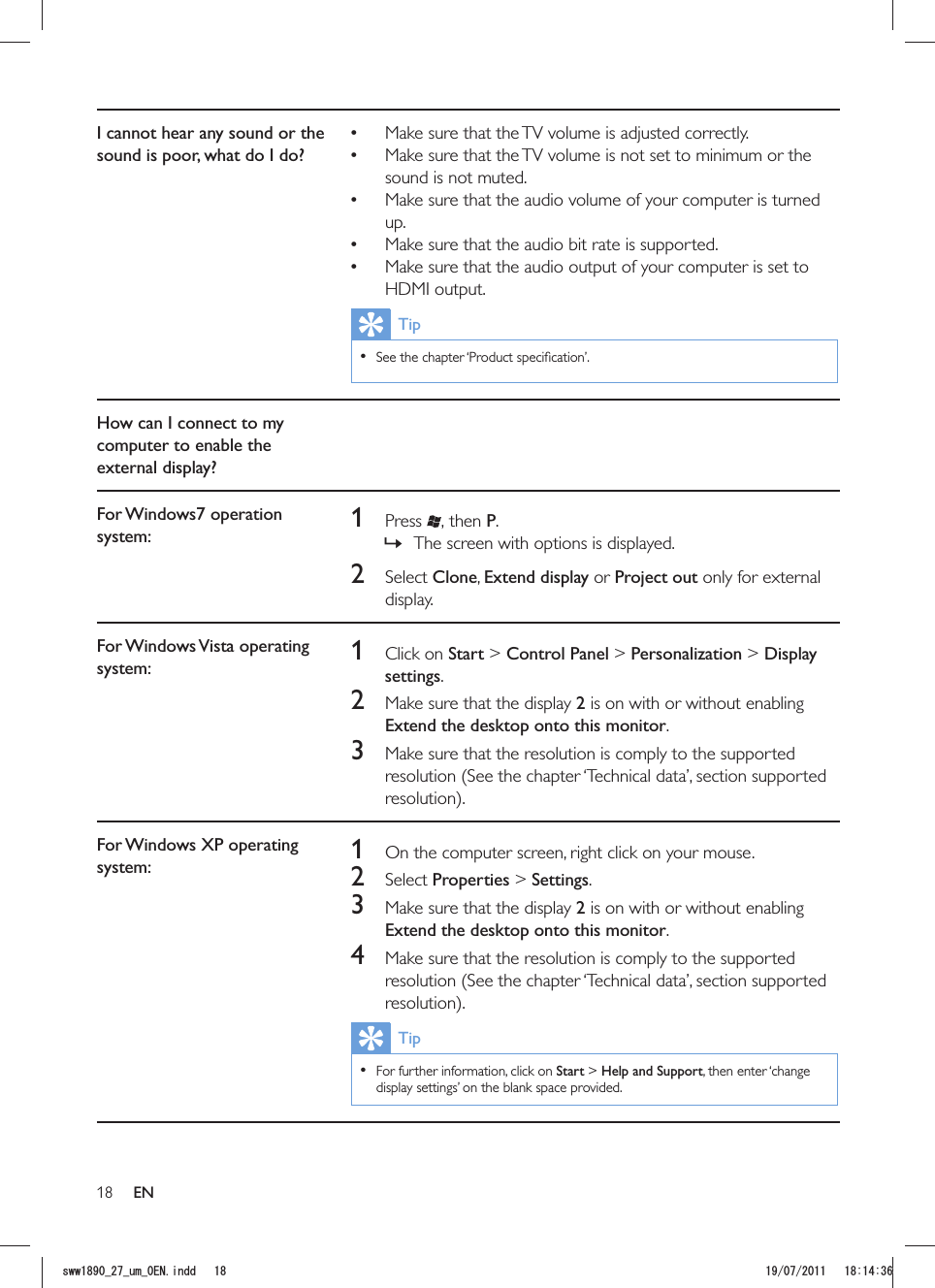 18I cannot hear any sound or the sound is poor, what do I do? Make sure that the TV volume is adjusted correctly. Make sure that the TV volume is not set to minimum or the sound is not muted. Make sure that the audio volume of your computer is turned up. Make sure that the audio bit rate is supported. Make sure that the audio output of your computer is set to HDMI output.Tip  How can I connect to my computer to enable the external display?For Windows7 operation system: 1 Press , then P. »The screen with options is displayed.2 Select Clone, Extend display or Project out only for external display.For Windows Vista operating system: 1 Click on Start &gt; Control Panel &gt; Personalization &gt; Display settings.2  Make sure that the display 2 is on with or without enabling Extend the desktop onto this monitor.3  Make sure that the resolution is comply to the supported resolution (See the chapter ‘Technical data’, section supported For Windows XP operating system: 1  On the computer screen, right click on your mouse.2 Select Properties &gt; Settings.3  Make sure that the display 2 is on with or without enabling Extend the desktop onto this monitor.4  Make sure that the resolution is comply to the supported resolution (See the chapter ‘Technical data’, section supported Tip  For further information, click on Start &gt; Help and Support, then enter ‘change display settings’ on the blank space provided.ENUYYAAWOA&apos;0KPFF 