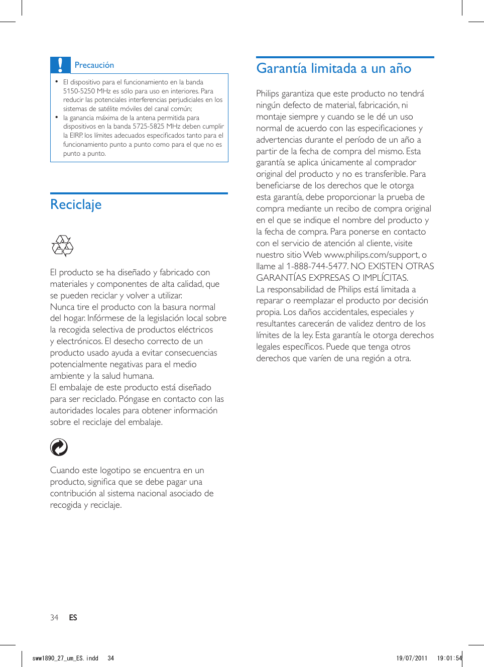 34 ESGarantía limitada a un añoPhilips garantiza que este producto no tendrá ningún defecto de material, fabricación, ni montaje siempre y cuando se le dé un uso normal de acuerdo con las especicaciones y advertencias durante el período de un año a partir de la fecha de compra del mismo. Esta garantía se aplica únicamente al comprador original del producto y no es transferible. Para beneciarse de los derechos que le otorga esta garantía, debe proporcionar la prueba de compra mediante un recibo de compra original en el que se indique el nombre del producto y la fecha de compra. Para ponerse en contacto con el servicio de atención al cliente, visite nuestro sitio Web www.philips.com/support, o llame al 1-888-744-5477. NO EXISTEN OTRAS GARANTÍAS EXPRESAS O IMPLÍCITAS. La responsabilidad de Philips está limitada a reparar o reemplazar el producto por decisión propia. Los daños accidentales, especiales y resultantes carecerán de validez dentro de los límites de la ley. Esta garantía le otorga derechos legales especícos. Puede que tenga otros derechos que varíen de una región a otra.Precaución •El dispositivo para el funcionamiento en la banda 5150-5250 MHz es sólo para uso en interiores. Para reducir las potenciales interferencias perjudiciales en los sistemas de satélite móviles del canal común; •la ganancia máxima de la antena permitida para dispositivos en la banda 5725-5825 MHz deben cumplir la EIRP. los límites adecuados especicados tanto para el funcionamiento punto a punto como para el que no es punto a punto.Reciclaje  El producto se ha diseñado y fabricado con materiales y componentes de alta calidad, que se pueden reciclar y volver a utilizar.Nunca tire el producto con la basura normal del hogar. Infórmese de la legislación local sobre la recogida selectiva de productos eléctricos y electrónicos. El desecho correcto de un producto usado ayuda a evitar consecuencias potencialmente negativas para el medio ambiente y la salud humana.El embalaje de este producto está diseñado para ser reciclado. Póngase en contacto con las autoridades locales para obtener información sobre el reciclaje del embalaje.  Cuando este logotipo se encuentra en un producto, signica que se debe pagar una contribución al sistema nacional asociado de recogida y reciclaje.ESsww1890_27_um_ES.indd   34 19/07/2011   19:01:54