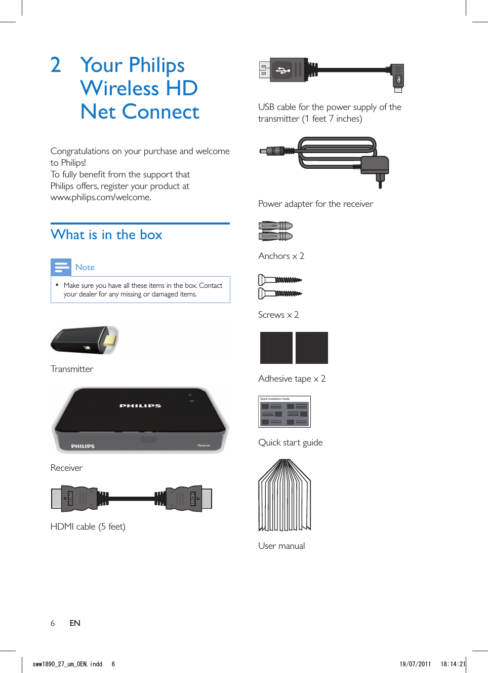 6  USB cable for the power supply of the   Power adapter for the receiver Anchors x 2 Screws x 2  Adhesive tape x 2Quick Installation Guide Quick start guide User manual2 Your Philips Wireless HD Net ConnectCongratulations on your purchase and welcome to Philips!Philips offers, register your product at www.philips.com/welcome.What is in the boxNote  Make sure you have all these items in the box. Contact your dealer for any missing or damaged items. Transmitter  Receiver ENUYYAAWOA&apos;0KPFF 