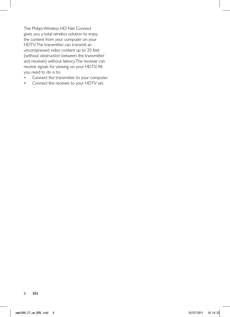 8The Philips Wireless HD Net Connect gives you a total wireless solution to enjoy the content from your computer on your HDTV. The transmitter can transmit an uncompressed video content up to 20 feet (without obstruction between the transmitter receive signals for viewing on your HDTV. All you need to do is to: Connect the transmitter to your computer. Connect the receiver to your HDTV set.ENUYYAAWOA&apos;0KPFF 