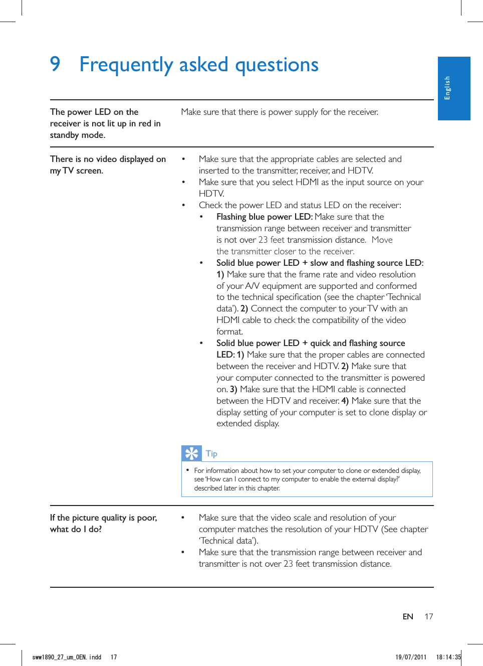 179  Frequently asked questionsThe power LED on the receiver is not lit up in red in standby mode.Make sure that there is power supply for the receiver.There is no video displayed on my TV  screen. Make sure that the appropriate cables are selected and inserted to the transmitter, receiver, and HDTV. Make sure that you select HDMI as the input source on your HDTV. Check the power LED and status LED on the receiver: Flashing blue power LED: Make sure that the transmission range between receiver and transmitter is not over 23 feet transmission distance.  Move the transmitter closer to the receiver..  1) Make sure that the frame rate and video resolution of your A/V equipment are supported and conformed 2) Connect the computer to your TV with an HDMI cable to check the compatibility of the video format.  LED: 1) Make sure that the proper cables are connected between the receiver and HDTV. 2) Make sure that your computer connected to the transmitter is powered on. 3) Make sure that the HDMI cable is connected between the HDTV and receiver. 4) Make sure that the display setting of your computer is set to clone display or extended display.Tip  For information about how to set your computer to clone or extended display, see ‘How can I connect to my computer to enable the external display?’ described later in this chapter. If the picture quality is poor, what do I do? Make sure that the video scale and resolution of your computer matches the resolution of your HDTV (See chapter  Make sure that the transmission range between receiver and transmitter is not over 23 feet transmission distance. ENEnglishUYYAAWOA&apos;0KPFF 