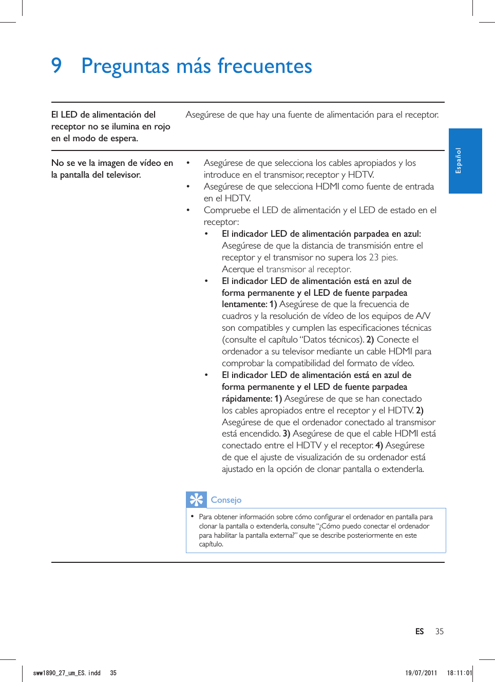 35ES9  Preguntas más frecuentesEl LED de alimentación del receptor no se ilumina en rojo en el modo de espera.Asegúrese de que hay una fuente de alimentación para el receptor.No se ve la imagen de vídeo en la pantalla del televisor. Asegúrese de que selecciona los cables apropiados y los introduce en el transmisor, receptor y HDTV. Asegúrese de que selecciona HDMI como fuente de entrada en el HDTV. Compruebe el LED de alimentación y el LED de estado en el receptor: El indicador LED de alimentación parpadea en azul: Asegúrese de que la distancia de transmisión entre el receptor y el transmisor no supera los 23 pies. transmisor al receptor.r.  El indicador LED de alimentación está en azul de forma permanente y el LED de fuente parpadea lentamente: 1) Asegúrese de que la frecuencia de cuadros y la resolución de vídeo de los equipos de A/V 2) Conecte el ordenador a su televisor mediante un cable HDMI para comprobar la compatibilidad del formato de vídeo.  El indicador LED de alimentación está en azul de forma permanente y el LED de fuente parpadea rápidamente: 1) Asegúrese de que se han conectado los cables apropiados entre el receptor y el HDTV. 2) Asegúrese de que el ordenador conectado al transmisor está encendido. 3) Asegúrese de que el cable HDMI está conectado entre el HDTV y el receptor. 4) Asegúrese de que el ajuste de visualización de su ordenador está ajustado en la opción de clonar pantalla o extenderla.Consejo  clonar la pantalla o extenderla, consulte “¿Cómo puedo conectar el ordenador para habilitar la pantalla externa?” que se describe posteriormente en este capítulo. ESEspañolUYYAAWOA&apos;5KPFF 