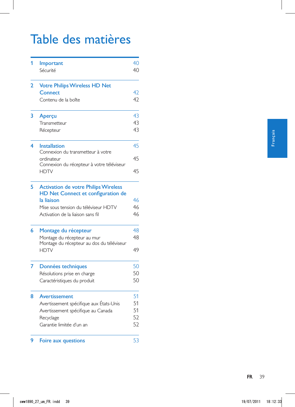 39FRTable des matières1 Important    40Sécurité    402  Votre Philips Wireless HD Net Connect    42Contenu de la boîte    423 Aperçu    43Transmetteur    43Récepteur    434 Installation    45Connexion du transmetteur à votre ordinateur    45Connexion du récepteur à votre téléviseur HDTV    455  Activation de votre Philips Wireless la liaison    46Mise sous tension du téléviseur HDTV    46    466  Montage du récepteur    48Montage du récepteur au mur    48Montage du récepteur au dos du téléviseur HDTV    497 Données techniques    50Résolutions prise en charge    50Caractéristiques du produit    508 Avertissement    51    51    51Recyclage    52Garantie limitée d’un an    529  Foire aux questions    53FRFrançaisUYYAAWOA(4KPFF 