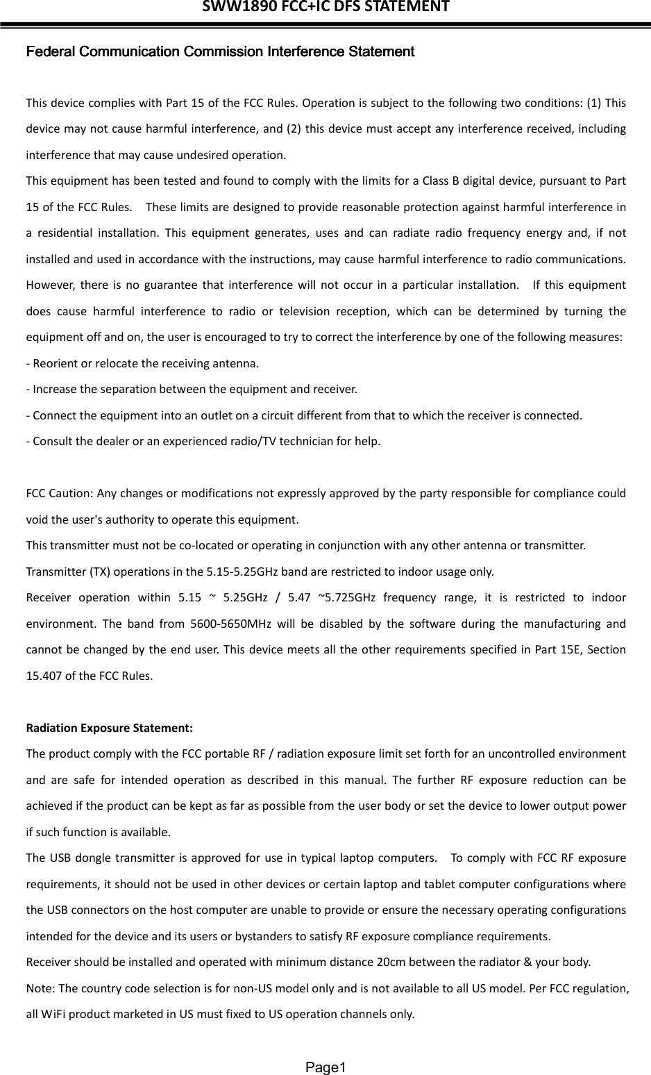 SWW1890 FCC+IC DFS STATEMENT  Page1 Federal Communication Commission Interference StatementFederal Communication Commission Interference StatementFederal Communication Commission Interference StatementFederal Communication Commission Interference Statement     This device complies with Part 15 of the FCC Rules. Operation is subject to the following two conditions: (1) This device may not cause harmful interference, and (2) this device must accept any interference received, including interference that may cause undesired operation. This equipment has been tested and found to comply with the limits for a Class B digital device, pursuant to Part 15 of the FCC Rules.    These limits are designed to provide reasonable protection against harmful interference in a  residential  installation.  This  equipment  generates,  uses  and  can  radiate  radio  frequency  energy  and,  if  not installed and used in accordance with the instructions, may cause harmful interference to radio communications.   However,  there is  no  guarantee  that  interference will  not  occur  in  a  particular  installation.    If  this  equipment does  cause  harmful  interference  to  radio  or  television  reception,  which  can  be  determined  by  turning  the equipment off and on, the user is encouraged to try to correct the interference by one of the following measures: - Reorient or relocate the receiving antenna. - Increase the separation between the equipment and receiver. - Connect the equipment into an outlet on a circuit different from that to which the receiver is connected. - Consult the dealer or an experienced radio/TV technician for help.  FCC Caution: Any changes or modifications not expressly approved by the party responsible for compliance could void the user&apos;s authority to operate this equipment. This transmitter must not be co-located or operating in conjunction with any other antenna or transmitter. Transmitter (TX) operations in the 5.15-5.25GHz band are restricted to indoor usage only. Receiver  operation  within  5.15  ~  5.25GHz  /  5.47  ~5.725GHz  frequency  range,  it  is  restricted  to  indoor environment.  The  band  from  5600-5650MHz  will  be  disabled  by  the  software  during  the  manufacturing  and cannot be changed by the end user. This device meets all the other requirements specified in Part 15E, Section 15.407 of the FCC Rules.  Radiation Exposure Statement: The product comply with the FCC portable RF / radiation exposure limit set forth for an uncontrolled environment and  are  safe  for  intended  operation  as  described  in  this  manual.  The  further  RF  exposure  reduction  can  be achieved if the product can be kept as far as possible from the user body or set the device to lower output power if such function is available. The USB dongle transmitter is approved for use in typical laptop computers.    To comply with FCC RF exposure requirements, it should not be used in other devices or certain laptop and tablet computer configurations where the USB connectors on the host computer are unable to provide or ensure the necessary operating configurations intended for the device and its users or bystanders to satisfy RF exposure compliance requirements. Receiver should be installed and operated with minimum distance 20cm between the radiator &amp; your body. Note: The country code selection is for non-US model only and is not available to all US model. Per FCC regulation, all WiFi product marketed in US must fixed to US operation channels only. 