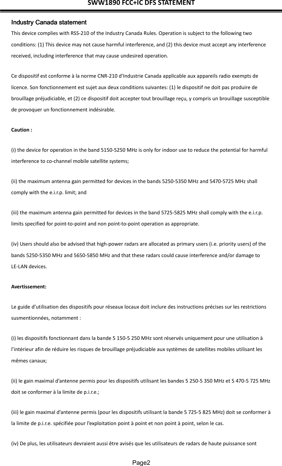 SWW1890 FCC+IC DFS STATEMENT  Page2 Industry CanadaIndustry CanadaIndustry CanadaIndustry Canada statement statement statement statement    This device complies with RSS-210 of the Industry Canada Rules. Operation is subject to the following two conditions: (1) This device may not cause harmful interference, and (2) this device must accept any interference received, including interference that may cause undesired operation. Ce dispositif est conforme à la norme CNR-210 d&apos;Industrie Canada applicable aux appareils radio exempts de licence. Son fonctionnement est sujet aux deux conditions suivantes: (1) le dispositif ne doit pas produire de brouillage préjudiciable, et (2) ce dispositif doit accepter tout brouillage reçu, y compris un brouillage susceptible de provoquer un fonctionnement indésirable.   Caution : (i) the device for operation in the band 5150-5250 MHz is only for indoor use to reduce the potential for harmful interference to co-channel mobile satellite systems; (ii) the maximum antenna gain permitted for devices in the bands 5250-5350 MHz and 5470-5725 MHz shall comply with the e.i.r.p. limit; and (iii) the maximum antenna gain permitted for devices in the band 5725-5825 MHz shall comply with the e.i.r.p. limits specified for point-to-point and non point-to-point operation as appropriate. (iv) Users should also be advised that high-power radars are allocated as primary users (i.e. priority users) of the bands 5250-5350 MHz and 5650-5850 MHz and that these radars could cause interference and/or damage to LE-LAN devices. Avertissement: Le guide d’utilisation des dispositifs pour réseaux locaux doit inclure des instructions précises sur les restrictions susmentionnées, notamment : (i) les dispositifs fonctionnant dans la bande 5 150-5 250 MHz sont réservés uniquement pour une utilisation à l’intérieur afin de réduire les risques de brouillage préjudiciable aux systèmes de satellites mobiles utilisant les mêmes canaux; (ii) le gain maximal d’antenne permis pour les dispositifs utilisant les bandes 5 250-5 350 MHz et 5 470-5 725 MHz doit se conformer à la limite de p.i.r.e.; (iii) le gain maximal d’antenne permis (pour les dispositifs utilisant la bande 5 725-5 825 MHz) doit se conformer à la limite de p.i.r.e. spécifiée pour l’exploitation point à point et non point à point, selon le cas. (iv) De plus, les utilisateurs devraient aussi être avisés que les utilisateurs de radars de haute puissance sont 