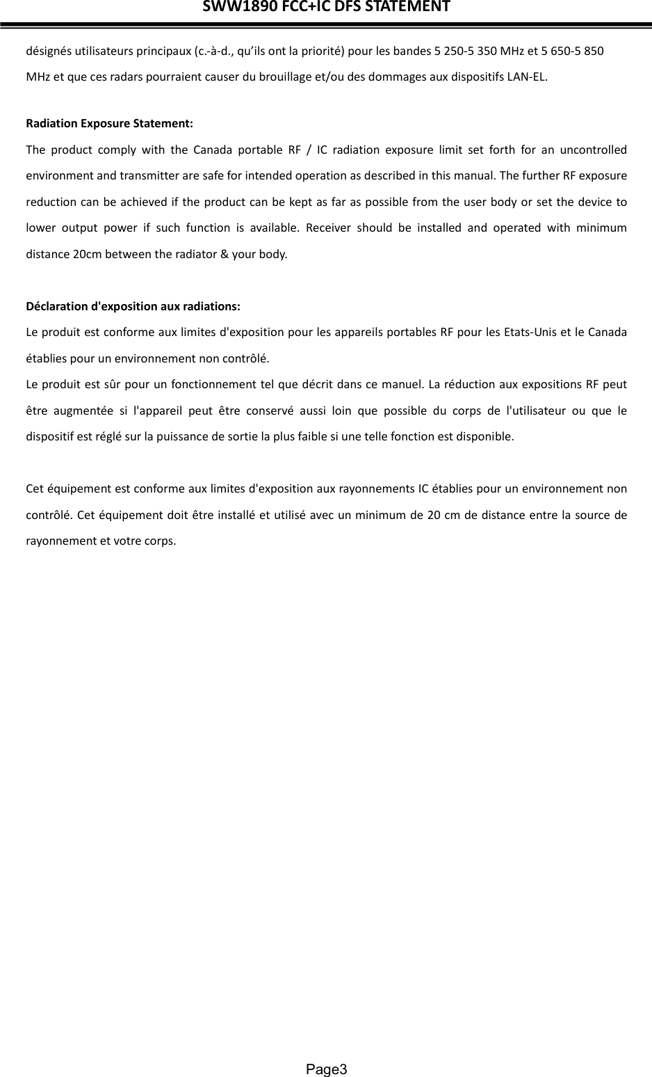 SWW1890 FCC+IC DFS STATEMENT  Page3 désignés utilisateurs principaux (c.-à-d., qu’ils ont la priorité) pour les bandes 5 250-5 350 MHz et 5 650-5 850 MHz et que ces radars pourraient causer du brouillage et/ou des dommages aux dispositifs LAN-EL. Radiation Exposure Statement: The  product  comply  with  the  Canada  portable  RF  /  IC  radiation  exposure  limit  set  forth  for  an  uncontrolled environment and transmitter are safe for intended operation as described in this manual. The further RF exposure reduction can be achieved if the product can be kept as far as possible from the user body or set the device to lower  output  power  if  such  function  is  available.  Receiver  should  be  installed  and  operated  with  minimum distance 20cm between the radiator &amp; your body.  Déclaration d&apos;exposition aux radiations: Le produit est conforme aux limites d&apos;exposition pour les appareils portables RF pour les Etats-Unis et le Canada établies pour un environnement non contrôlé. Le produit est sûr pour un fonctionnement tel que décrit dans ce manuel. La réduction aux expositions RF peut être  augmentée  si  l&apos;appareil  peut  être  conservé  aussi  loin  que  possible  du  corps  de  l&apos;utilisateur  ou  que  le dispositif est réglé sur la puissance de sortie la plus faible si une telle fonction est disponible. Cet équipement est conforme aux limites d&apos;exposition aux rayonnements IC établies pour un environnement non contrôlé. Cet équipement doit être installé et utilisé avec un minimum de 20 cm de distance entre la source de rayonnement et votre corps.    