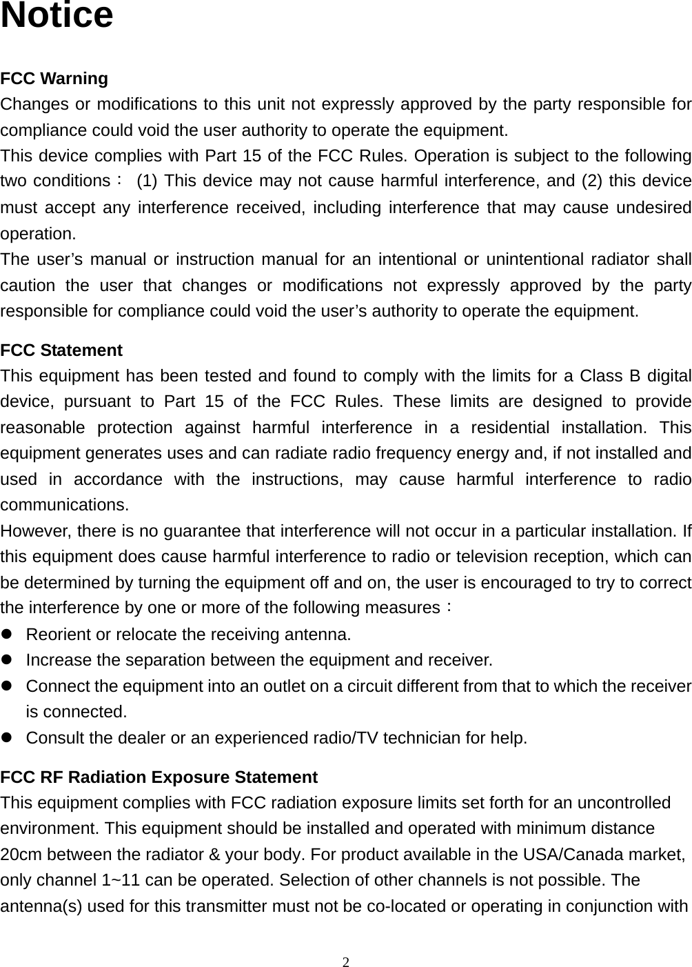  2 Notice FCC Warning Changes or modifications to this unit not expressly approved by the party responsible for compliance could void the user authority to operate the equipment. This device complies with Part 15 of the FCC Rules. Operation is subject to the following two conditions： (1) This device may not cause harmful interference, and (2) this device must accept any interference received, including interference that may cause undesired operation. The user’s manual or instruction manual for an intentional or unintentional radiator shall caution the user that changes or modifications not expressly approved by the party responsible for compliance could void the user’s authority to operate the equipment. FCC Statement This equipment has been tested and found to comply with the limits for a Class B digital device, pursuant to Part 15 of the FCC Rules. These limits are designed to provide reasonable protection against harmful interference in a residential installation. This equipment generates uses and can radiate radio frequency energy and, if not installed and used in accordance with the instructions, may cause harmful interference to radio communications. However, there is no guarantee that interference will not occur in a particular installation. If this equipment does cause harmful interference to radio or television reception, which can be determined by turning the equipment off and on, the user is encouraged to try to correct the interference by one or more of the following measures： Reorient or relocate the receiving antenna. Increase the separation between the equipment and receiver. Connect the equipment into an outlet on a circuit different from that to which the receiver is connected. Consult the dealer or an experienced radio/TV technician for help. FCC RF Radiation Exposure Statement This equipment complies with FCC radiation exposure limits set forth for an uncontrolled environment. This equipment should be installed and operated with minimum distance 20cm between the radiator &amp; your body. For product available in the USA/Canada market, only channel 1~11 can be operated. Selection of other channels is not possible. The antenna(s) used for this transmitter must not be co-located or operating in conjunction with 