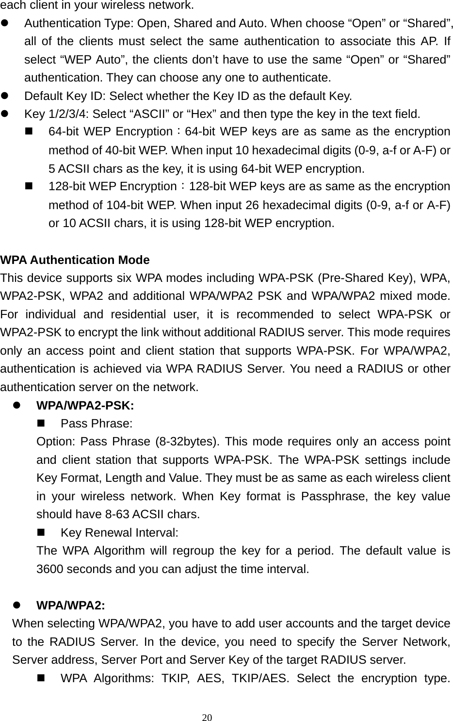  20each client in your wireless network.  Authentication Type: Open, Shared and Auto. When choose “Open” or “Shared”, all of the clients must select the same authentication to associate this AP. If select “WEP Auto”, the clients don’t have to use the same “Open” or “Shared” authentication. They can choose any one to authenticate.  Default Key ID: Select whether the Key ID as the default Key.  Key 1/2/3/4: Select “ASCII” or “Hex” and then type the key in the text field.  64-bit WEP Encryption：64-bit WEP keys are as same as the encryption method of 40-bit WEP. When input 10 hexadecimal digits (0-9, a-f or A-F) or 5 ACSII chars as the key, it is using 64-bit WEP encryption.  128-bit WEP Encryption：128-bit WEP keys are as same as the encryption method of 104-bit WEP. When input 26 hexadecimal digits (0-9, a-f or A-F) or 10 ACSII chars, it is using 128-bit WEP encryption.  WPA Authentication Mode This device supports six WPA modes including WPA-PSK (Pre-Shared Key), WPA, WPA2-PSK, WPA2 and additional WPA/WPA2 PSK and WPA/WPA2 mixed mode. For individual and residential user, it is recommended to select WPA-PSK or WPA2-PSK to encrypt the link without additional RADIUS server. This mode requires only an access point and client station that supports WPA-PSK. For WPA/WPA2, authentication is achieved via WPA RADIUS Server. You need a RADIUS or other authentication server on the network.  WPA/WPA2-PSK:  Pass Phrase: Option: Pass Phrase (8-32bytes). This mode requires only an access point and client station that supports WPA-PSK. The WPA-PSK settings include Key Format, Length and Value. They must be as same as each wireless client in your wireless network. When Key format is Passphrase, the key value should have 8-63 ACSII chars.  Key Renewal Interval: The WPA Algorithm will regroup the key for a period. The default value is 3600 seconds and you can adjust the time interval.   WPA/WPA2: When selecting WPA/WPA2, you have to add user accounts and the target device to the RADIUS Server. In the device, you need to specify the Server Network, Server address, Server Port and Server Key of the target RADIUS server.  WPA Algorithms: TKIP, AES, TKIP/AES. Select the encryption type. 