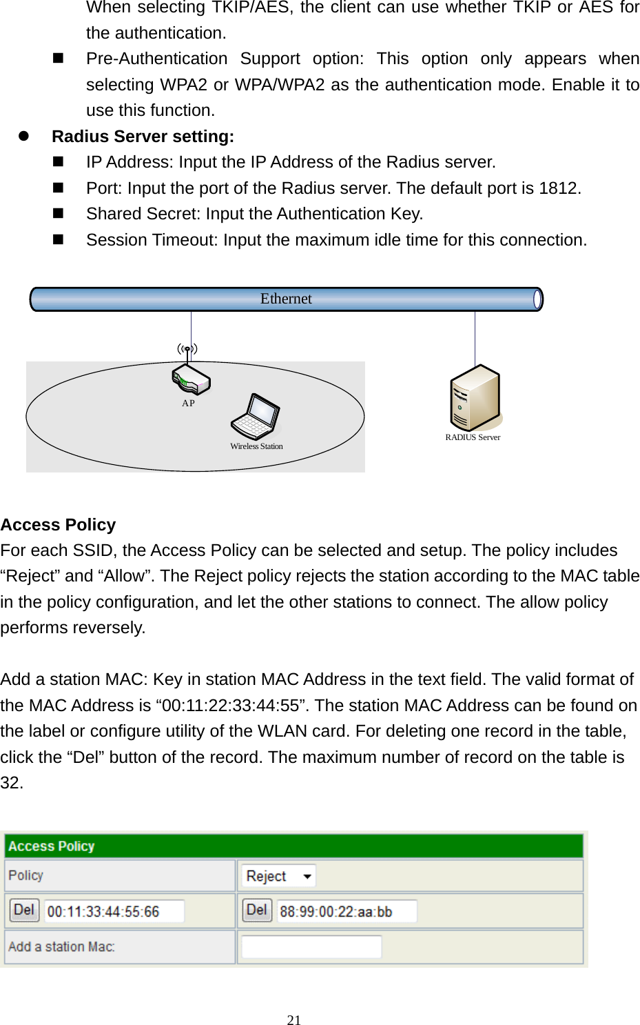  21When selecting TKIP/AES, the client can use whether TKIP or AES for the authentication.  Pre-Authentication Support option: This option only appears when selecting WPA2 or WPA/WPA2 as the authentication mode. Enable it to use this function.  Radius Server setting:  IP Address: Input the IP Address of the Radius server.  Port: Input the port of the Radius server. The default port is 1812.  Shared Secret: Input the Authentication Key.  Session Timeout: Input the maximum idle time for this connection.  EthernetRADIUS ServerWireless StationAP  Access Policy For each SSID, the Access Policy can be selected and setup. The policy includes “Reject” and “Allow”. The Reject policy rejects the station according to the MAC table in the policy configuration, and let the other stations to connect. The allow policy performs reversely.  Add a station MAC: Key in station MAC Address in the text field. The valid format of the MAC Address is “00:11:22:33:44:55”. The station MAC Address can be found on the label or configure utility of the WLAN card. For deleting one record in the table, click the “Del” button of the record. The maximum number of record on the table is 32.   