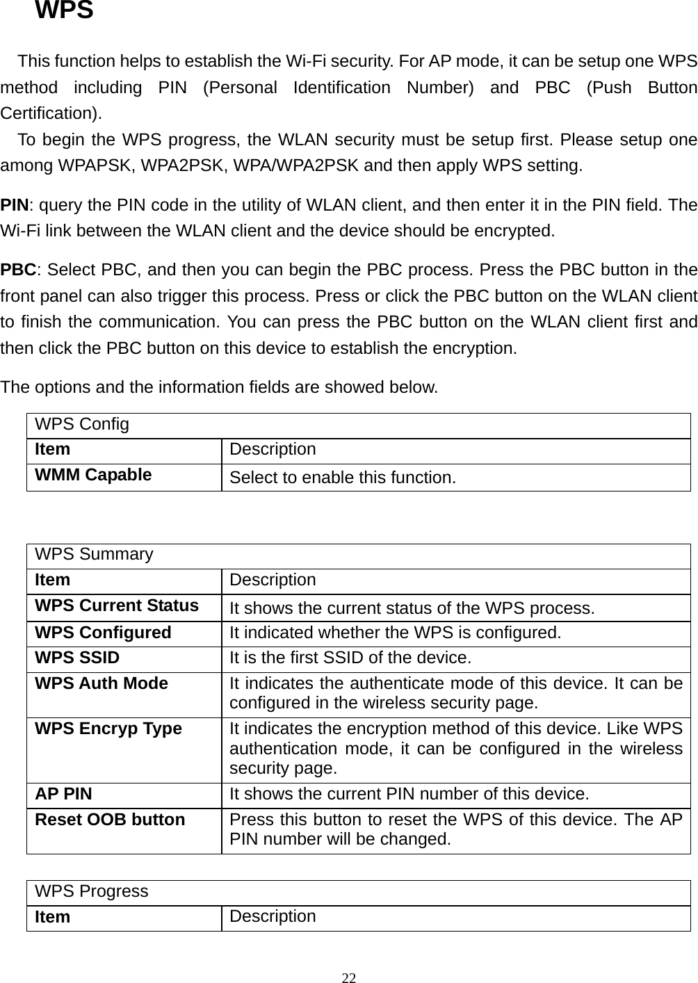  22 WPS This function helps to establish the Wi-Fi security. For AP mode, it can be setup one WPS method including PIN (Personal Identification Number) and PBC (Push Button Certification). To begin the WPS progress, the WLAN security must be setup first. Please setup one among WPAPSK, WPA2PSK, WPA/WPA2PSK and then apply WPS setting. PIN: query the PIN code in the utility of WLAN client, and then enter it in the PIN field. The Wi-Fi link between the WLAN client and the device should be encrypted. PBC: Select PBC, and then you can begin the PBC process. Press the PBC button in the front panel can also trigger this process. Press or click the PBC button on the WLAN client to finish the communication. You can press the PBC button on the WLAN client first and then click the PBC button on this device to establish the encryption. The options and the information fields are showed below. WPS Config Item  Description WMM Capable  Select to enable this function.   WPS Summary Item  Description WPS Current Status  It shows the current status of the WPS process. WPS Configured  It indicated whether the WPS is configured. WPS SSID  It is the first SSID of the device. WPS Auth Mode  It indicates the authenticate mode of this device. It can be configured in the wireless security page. WPS Encryp Type  It indicates the encryption method of this device. Like WPS authentication mode, it can be configured in the wireless security page. AP PIN  It shows the current PIN number of this device. Reset OOB button  Press this button to reset the WPS of this device. The AP PIN number will be changed.  WPS Progress Item  Description 