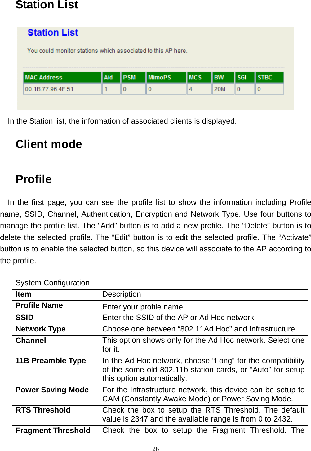  26Station List  In the Station list, the information of associated clients is displayed. Client mode Profile In the first page, you can see the profile list to show the information including Profile name, SSID, Channel, Authentication, Encryption and Network Type. Use four buttons to manage the profile list. The “Add” button is to add a new profile. The “Delete” button is to delete the selected profile. The “Edit” button is to edit the selected profile. The “Activate” button is to enable the selected button, so this device will associate to the AP according to the profile.  System Configuration Item  Description Profile Name  Enter your profile name. SSID  Enter the SSID of the AP or Ad Hoc network. Network Type  Choose one between “802.11Ad Hoc” and Infrastructure. Channel  This option shows only for the Ad Hoc network. Select one for it. 11B Preamble Type  In the Ad Hoc network, choose “Long” for the compatibility of the some old 802.11b station cards, or “Auto” for setup this option automatically. Power Saving Mode  For the Infrastructure network, this device can be setup to CAM (Constantly Awake Mode) or Power Saving Mode. RTS Threshold  Check the box to setup the RTS Threshold. The default value is 2347 and the available range is from 0 to 2432. Fragment Threshold  Check the box to setup the Fragment Threshold. The 