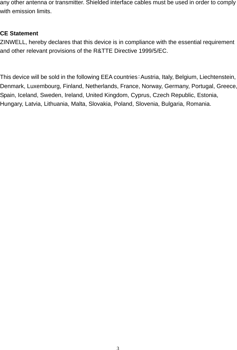  3any other antenna or transmitter. Shielded interface cables must be used in order to comply with emission limits.  CE Statement ZINWELL, hereby declares that this device is in compliance with the essential requirement and other relevant provisions of the R&amp;TTE Directive 1999/5/EC.   This device will be sold in the following EEA countries：Austria, Italy, Belgium, Liechtenstein, Denmark, Luxembourg, Finland, Netherlands, France, Norway, Germany, Portugal, Greece, Spain, Iceland, Sweden, Ireland, United Kingdom, Cyprus, Czech Republic, Estonia, Hungary, Latvia, Lithuania, Malta, Slovakia, Poland, Slovenia, Bulgaria, Romania.                          