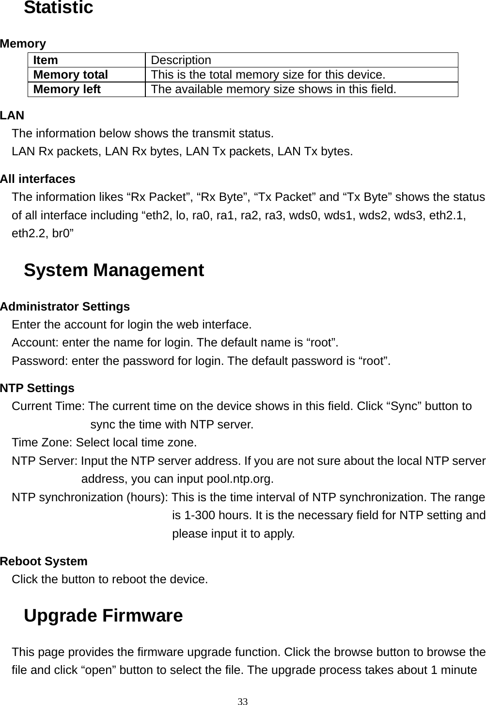  33Statistic Memory Item  Description Memory total  This is the total memory size for this device. Memory left  The available memory size shows in this field. LAN The information below shows the transmit status. LAN Rx packets, LAN Rx bytes, LAN Tx packets, LAN Tx bytes. All interfaces The information likes “Rx Packet”, “Rx Byte”, “Tx Packet” and “Tx Byte” shows the status of all interface including “eth2, lo, ra0, ra1, ra2, ra3, wds0, wds1, wds2, wds3, eth2.1, eth2.2, br0” System Management Administrator Settings Enter the account for login the web interface. Account: enter the name for login. The default name is “root”. Password: enter the password for login. The default password is “root”. NTP Settings Current Time: The current time on the device shows in this field. Click “Sync” button to sync the time with NTP server. Time Zone: Select local time zone. NTP Server: Input the NTP server address. If you are not sure about the local NTP server address, you can input pool.ntp.org. NTP synchronization (hours): This is the time interval of NTP synchronization. The range is 1-300 hours. It is the necessary field for NTP setting and please input it to apply. Reboot System Click the button to reboot the device. Upgrade Firmware This page provides the firmware upgrade function. Click the browse button to browse the file and click “open” button to select the file. The upgrade process takes about 1 minute 