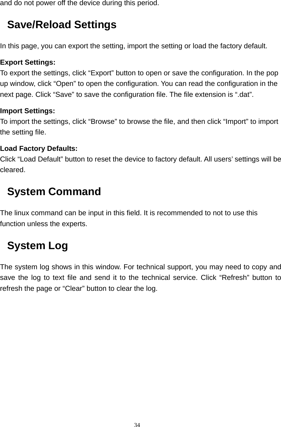  34and do not power off the device during this period. Save/Reload Settings In this page, you can export the setting, import the setting or load the factory default. Export Settings: To export the settings, click “Export” button to open or save the configuration. In the pop up window, click “Open” to open the configuration. You can read the configuration in the next page. Click “Save” to save the configuration file. The file extension is “.dat”. Import Settings: To import the settings, click “Browse” to browse the file, and then click “Import” to import the setting file. Load Factory Defaults: Click “Load Default” button to reset the device to factory default. All users’ settings will be cleared. System Command The linux command can be input in this field. It is recommended to not to use this function unless the experts. System Log The system log shows in this window. For technical support, you may need to copy and save the log to text file and send it to the technical service. Click “Refresh” button to refresh the page or “Clear” button to clear the log.  