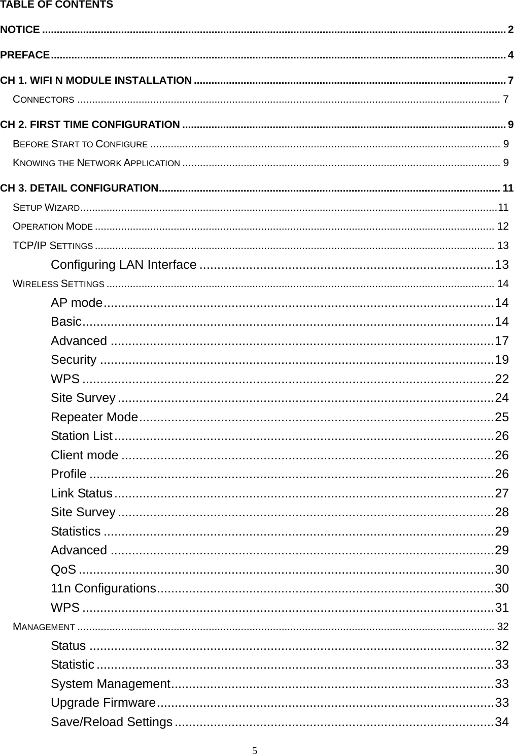  5TABLE OF CONTENTS NOTICE ............................................................................................................................................................... 2 PREFACE............................................................................................................................................................ 4 CH 1. WIFI N MODULE INSTALLATION ........................................................................................................... 7 CONNECTORS ................................................................................................................................................. 7 CH 2. FIRST TIME CONFIGURATION ............................................................................................................... 9 BEFORE START TO CONFIGURE ........................................................................................................................ 9 KNOWING THE NETWORK APPLICATION ............................................................................................................. 9 CH 3. DETAIL CONFIGURATION..................................................................................................................... 11 SETUP WIZARD...............................................................................................................................................11 OPERATION MODE ......................................................................................................................................... 12 TCP/IP SETTINGS ......................................................................................................................................... 13 Configuring LAN Interface ...................................................................................13 WIRELESS SETTINGS ..................................................................................................................................... 14 AP mode..............................................................................................................14 Basic....................................................................................................................14 Advanced ............................................................................................................17 Security ...............................................................................................................19 WPS ....................................................................................................................22 Site Survey ..........................................................................................................24 Repeater Mode....................................................................................................25 Station List...........................................................................................................26 Client mode .........................................................................................................26 Profile ..................................................................................................................26 Link Status...........................................................................................................27 Site Survey ..........................................................................................................28 Statistics ..............................................................................................................29 Advanced ............................................................................................................29 QoS .....................................................................................................................30 11n Configurations...............................................................................................30 WPS ....................................................................................................................31 MANAGEMENT ............................................................................................................................................... 32 Status ..................................................................................................................32 Statistic................................................................................................................33 System Management...........................................................................................33 Upgrade Firmware...............................................................................................33 Save/Reload Settings..........................................................................................34 