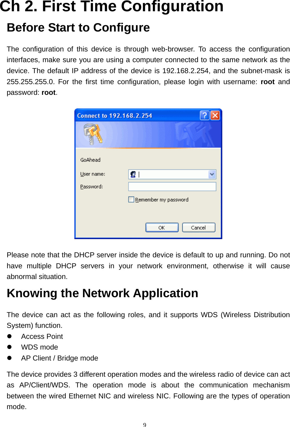  9Ch 2. First Time Configuration Before Start to Configure The configuration of this device is through web-browser. To access the configuration interfaces, make sure you are using a computer connected to the same network as the device. The default IP address of the device is 192.168.2.254, and the subnet-mask is 255.255.255.0. For the first time configuration, please login with username: root and password: root.  Please note that the DHCP server inside the device is default to up and running. Do not have multiple DHCP servers in your network environment, otherwise it will cause abnormal situation. Knowing the Network Application The device can act as the following roles, and it supports WDS (Wireless Distribution System) function.  Access Point  WDS mode  AP Client / Bridge mode The device provides 3 different operation modes and the wireless radio of device can act as AP/Client/WDS. The operation mode is about the communication mechanism between the wired Ethernet NIC and wireless NIC. Following are the types of operation mode. 