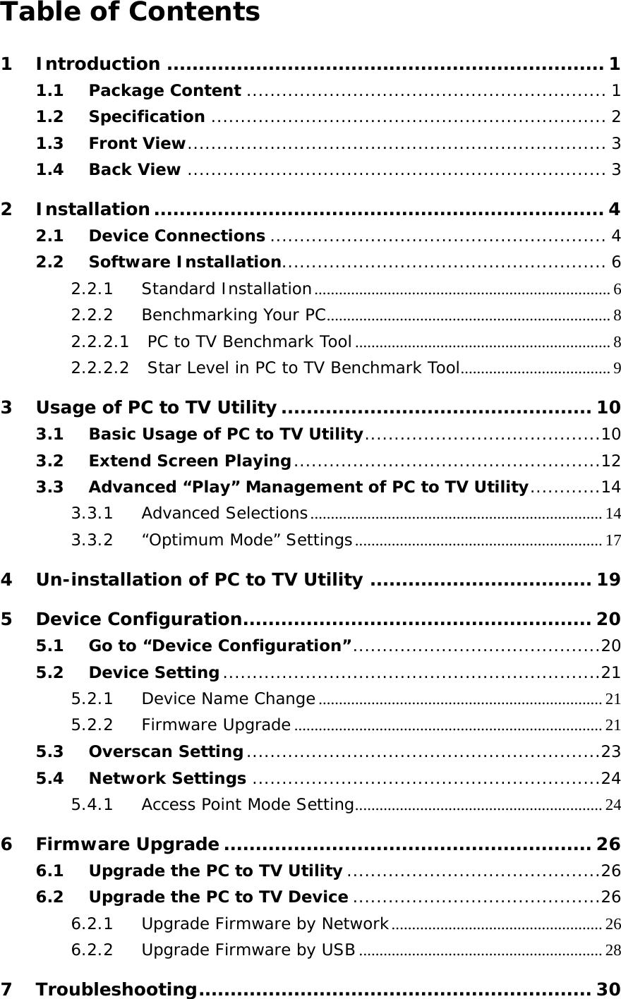  Table of Contents 1 Introduction ..................................................................... 1 1.1 Package Content ............................................................. 1 1.2 Specification ................................................................... 2 1.3 Front View ....................................................................... 3 1.4 Back View ....................................................................... 3 2 Installation ....................................................................... 4 2.1 Device Connections ......................................................... 4 2.2 Software Installation....................................................... 6 2.2.1 Standard Installation ......................................................................... 6 2.2.2 Benchmarking Your PC ...................................................................... 8 2.2.2.1 PC to TV Benchmark Tool ............................................................... 8 2.2.2.2 Star Level in PC to TV Benchmark Tool .....................................  9 3 Usage of PC to TV Utility ................................................. 10 3.1 Basic Usage of PC to TV Utility ........................................ 10 3.2 Extend Screen Playing .................................................... 12 3.3 Advanced “Play” Management of PC to TV Utility ............ 14 3.3.1 Advanced Selections ........................................................................ 14 3.3.2 “Optimum Mode” Settings ............................................................. 17 4 Un-installation of PC to TV Utility ................................... 19 5 Device Configuration....................................................... 20 5.1 Go to “Device Configuration” .......................................... 20 5.2 Device Setting ................................................................ 21 5.2.1 Device Name Change ...................................................................... 21 5.2.2 Firmware Upgrade ............................................................................ 21 5.3 Overscan Setting ............................................................ 23 5.4 Network Settings ........................................................... 24 5.4.1 Access Point Mode Setting ............................................................. 24 6 Firmware Upgrade .......................................................... 26 6.1 Upgrade the PC to TV Utility ........................................... 26 6.2 Upgrade the PC to TV Device .......................................... 26 6.2.1 Upgrade Firmware by Network .................................................... 26 6.2.2 Upgrade Firmware by USB ............................................................ 28 7 Troubleshooting .............................................................. 30 