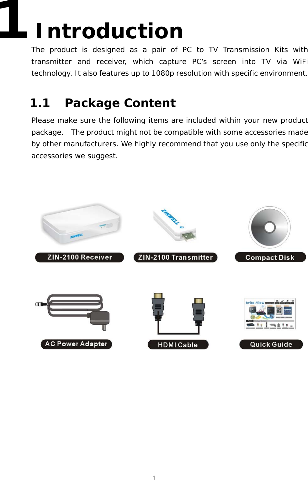   11 Introduction The product is designed as a pair of PC to TV Transmission Kits with transmitter and receiver, which capture PC’s screen into TV via WiFi technology. It also features up to 1080p resolution with specific environment.  1.1 Package Content Please make sure the following items are included within your new product package.   The product might not be compatible with some accessories made by other manufacturers. We highly recommend that you use only the specific accessories we suggest.   