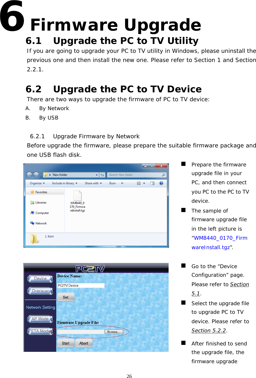   266 Firmware Upgrade 6.1 Upgrade the PC to TV Utility If you are going to upgrade your PC to TV utility in Windows, please uninstall the previous one and then install the new one. Please refer to Section 1 and Section 2.2.1.  6.2 Upgrade the PC to TV Device There are two ways to upgrade the firmware of PC to TV device: A. By Network B. By USB  6.2.1 Upgrade Firmware by Network Before upgrade the firmware, please prepare the suitable firmware package and one USB flash disk.    Prepare the firmware upgrade file in your PC, and then connect you PC to the PC to TV device.  The sample of firmware upgrade file in the left picture is “WM8440_0170_FirmwareInstall.tgz”.    Go to the “Device Configuration” page. Please refer to Section 5.1.  Select the upgrade file to upgrade PC to TV device. Please refer to Section 5.2.2.  After finished to send the upgrade file, the firmware upgrade 