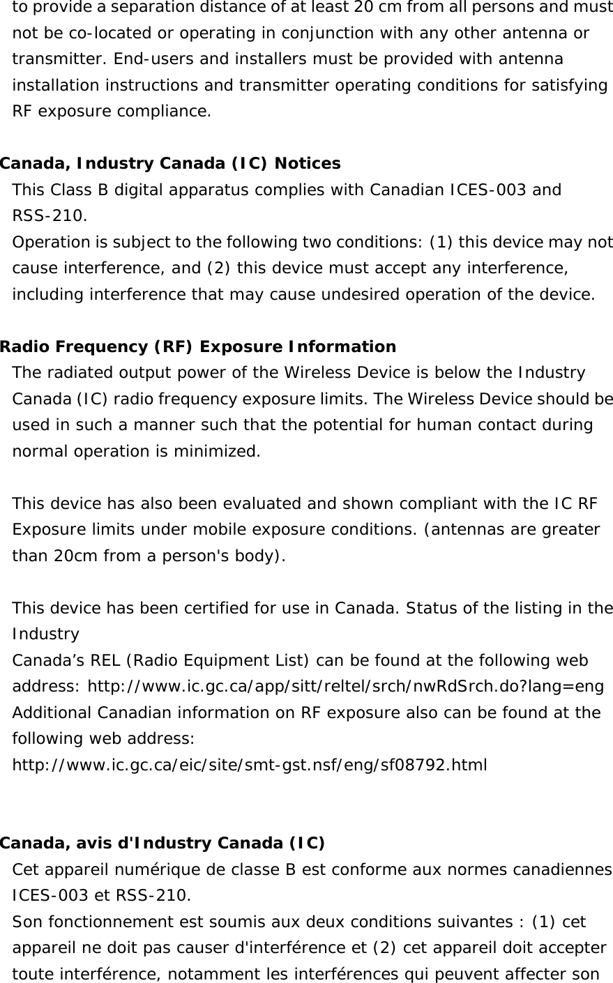   to provide a separation distance of at least 20 cm from all persons and must not be co-located or operating in conjunction with any other antenna or transmitter. End-users and installers must be provided with antenna installation instructions and transmitter operating conditions for satisfying RF exposure compliance.  Canada, Industry Canada (IC) Notices  This Class B digital apparatus complies with Canadian ICES-003 and RSS-210.  Operation is subject to the following two conditions: (1) this device may not cause interference, and (2) this device must accept any interference, including interference that may cause undesired operation of the device.  Radio Frequency (RF) Exposure Information  The radiated output power of the Wireless Device is below the Industry Canada (IC) radio frequency exposure limits. The Wireless Device should be used in such a manner such that the potential for human contact during normal operation is minimized.   This device has also been evaluated and shown compliant with the IC RF Exposure limits under mobile exposure conditions. (antennas are greater than 20cm from a person&apos;s body).  This device has been certified for use in Canada. Status of the listing in the Industry  Canada’s REL (Radio Equipment List) can be found at the following web address: http://www.ic.gc.ca/app/sitt/reltel/srch/nwRdSrch.do?lang=eng  Additional Canadian information on RF exposure also can be found at the following web address: http://www.ic.gc.ca/eic/site/smt-gst.nsf/eng/sf08792.html   Canada, avis d&apos;Industry Canada (IC)  Cet appareil numérique de classe B est conforme aux normes canadiennes ICES-003 et RSS-210.  Son fonctionnement est soumis aux deux conditions suivantes : (1) cet appareil ne doit pas causer d&apos;interférence et (2) cet appareil doit accepter toute interférence, notamment les interférences qui peuvent affecter son 