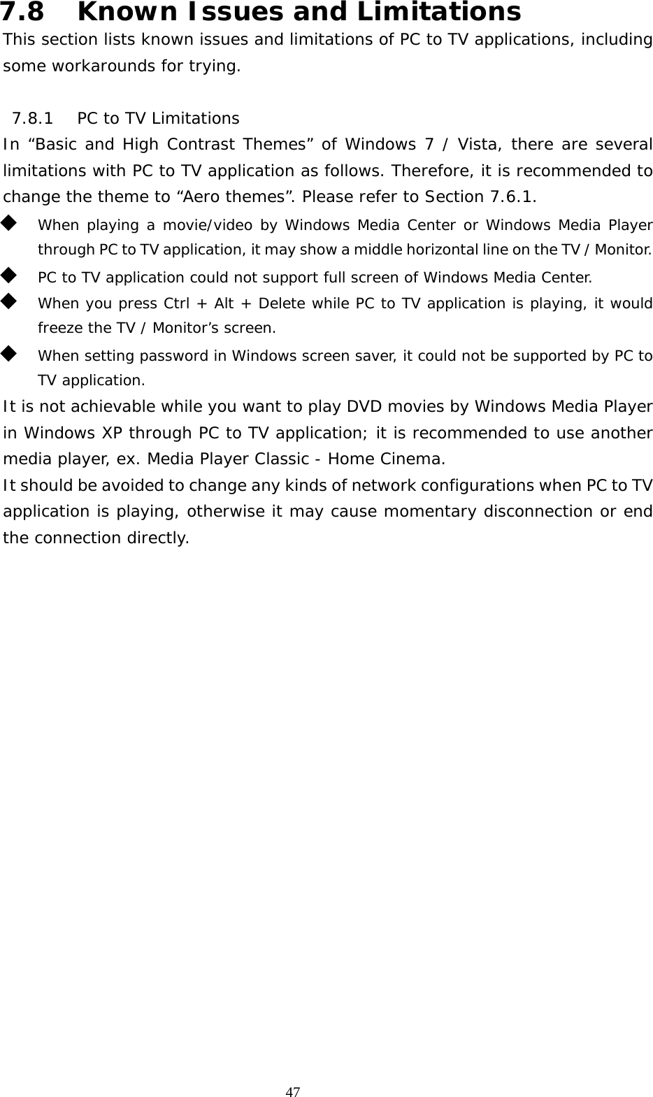   477.8 Known Issues and Limitations This section lists known issues and limitations of PC to TV applications, including some workarounds for trying.  7.8.1 PC to TV Limitations In “Basic and High Contrast Themes” of Windows 7 / Vista, there are several limitations with PC to TV application as follows. Therefore, it is recommended to change the theme to “Aero themes”. Please refer to Section 7.6.1.  When playing a movie/video by Windows Media Center or Windows Media Player through PC to TV application, it may show a middle horizontal line on the TV / Monitor.  PC to TV application could not support full screen of Windows Media Center.  When you press Ctrl + Alt + Delete while PC to TV application is playing, it would freeze the TV / Monitor’s screen.  When setting password in Windows screen saver, it could not be supported by PC to TV application. It is not achievable while you want to play DVD movies by Windows Media Player in Windows XP through PC to TV application; it is recommended to use another media player, ex. Media Player Classic - Home Cinema. It should be avoided to change any kinds of network configurations when PC to TV application is playing, otherwise it may cause momentary disconnection or end the connection directly. 