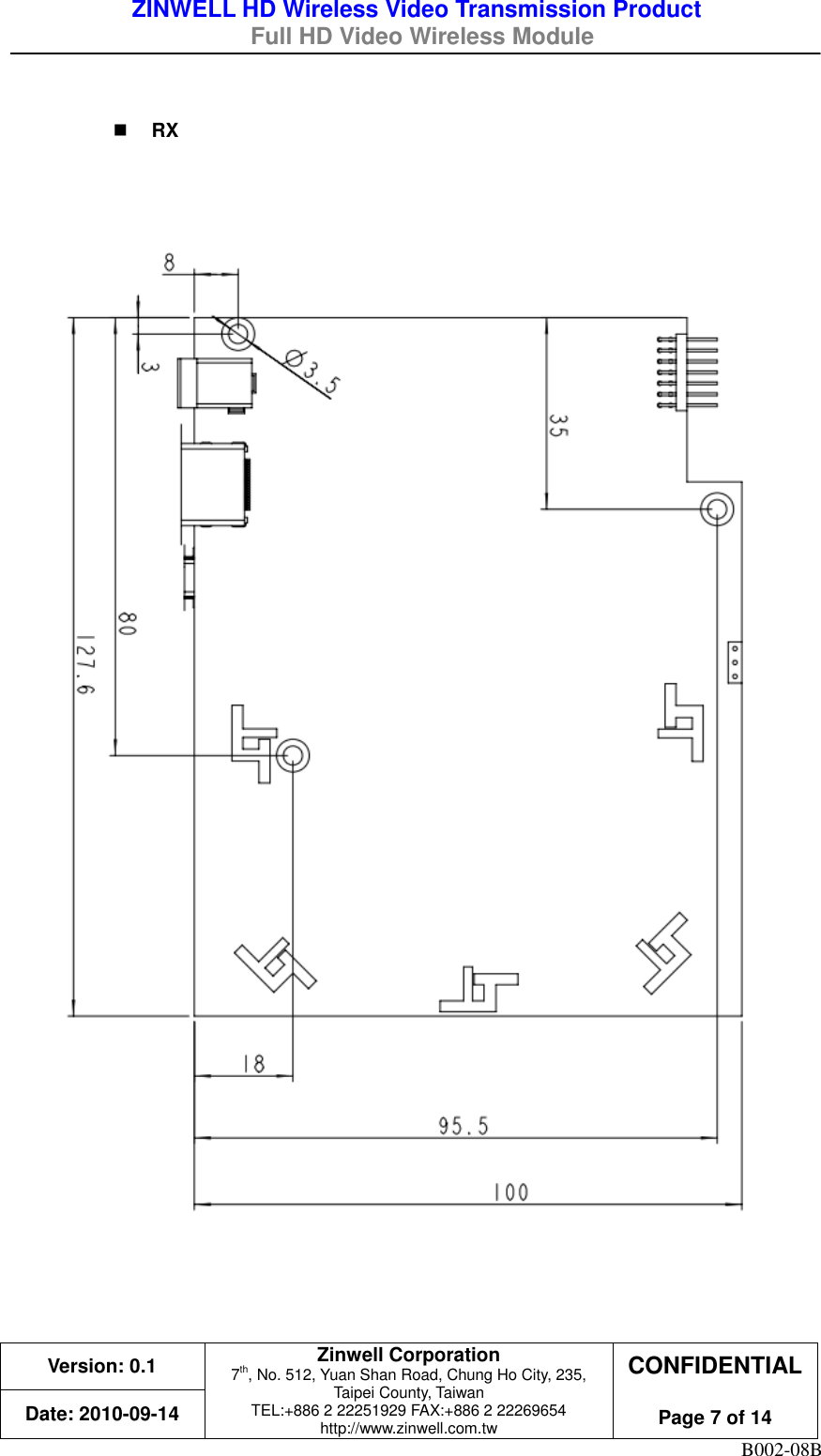 ZINWELL HD Wireless Video Transmission Product   Full HD Video Wireless Module    Version: 0.1 Zinwell Corporation 7th, No. 512, Yuan Shan Road, Chung Ho City, 235, Taipei County, Taiwan TEL:+886 2 22251929 FAX:+886 2 22269654 http://www.zinwell.com.tw CONFIDENTIAL  Page 7 of 14 Date: 2010-09-14 B002-08B   RX         