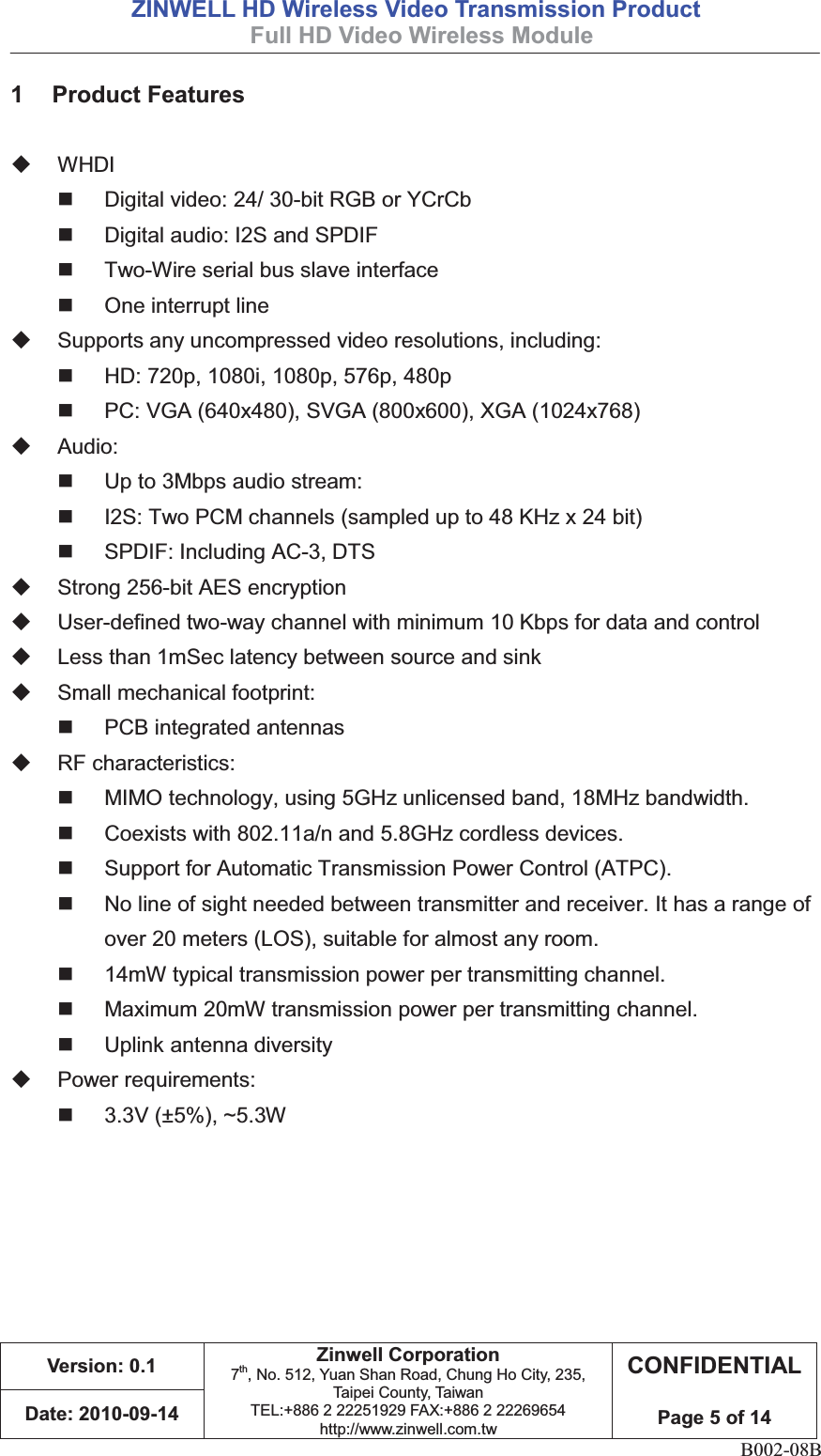 =,1:(//+&apos;:LUHOHVV9LGHR7UDQVPLVVLRQ3URGXFW )XOO+&apos;9LGHR:LUHOHVV0RGXOH 9HUVLRQ=LQZHOO&amp;RUSRUDWLRQ7th, No. 512, Yuan Shan Road, Chung Ho City, 235, Taipei County, TaiwanTEL:+886 2 22251929 FAX:+886 2 22269654http://www.zinwell.com.tw&amp;21),&apos;(17,$/3DJHRI&apos;DWHB002-08B  3URGXFW)HDWXUHV WHDI    Digital video: 24/ 30-bit RGB or YCrCb   Digital audio: I2S and SPDIF   Two-Wire serial bus slave interface   One interrupt line   Supports any uncompressed video resolutions, including:   HD: 720p, 1080i, 1080p, 576p, 480p   PC: VGA (640x480), SVGA (800x600), XGA (1024x768)  Audio:   Up to 3Mbps audio stream:   I2S: Two PCM channels (sampled up to 48 KHz x 24 bit)  SPDIF: Including AC-3, DTS   Strong 256-bit AES encryption   User-defined two-way channel with minimum 10 Kbps for data and control   Less than 1mSec latency between source and sink  Small mechanical footprint:   PCB integrated antennas  RF characteristics:   MIMO technology, using 5GHz unlicensed band, 18MHz bandwidth.   Coexists with 802.11a/n and 5.8GHz cordless devices.   Support for Automatic Transmission Power Control (ATPC).   No line of sight needed between transmitter and receiver. It has a range of over 20 meters (LOS), suitable for almost any room.   14mW typical transmission power per transmitting channel.   Maximum 20mW transmission power per transmitting channel.   Uplink antenna diversity  Power requirements:  3.3V (±5%), ~5.3W 