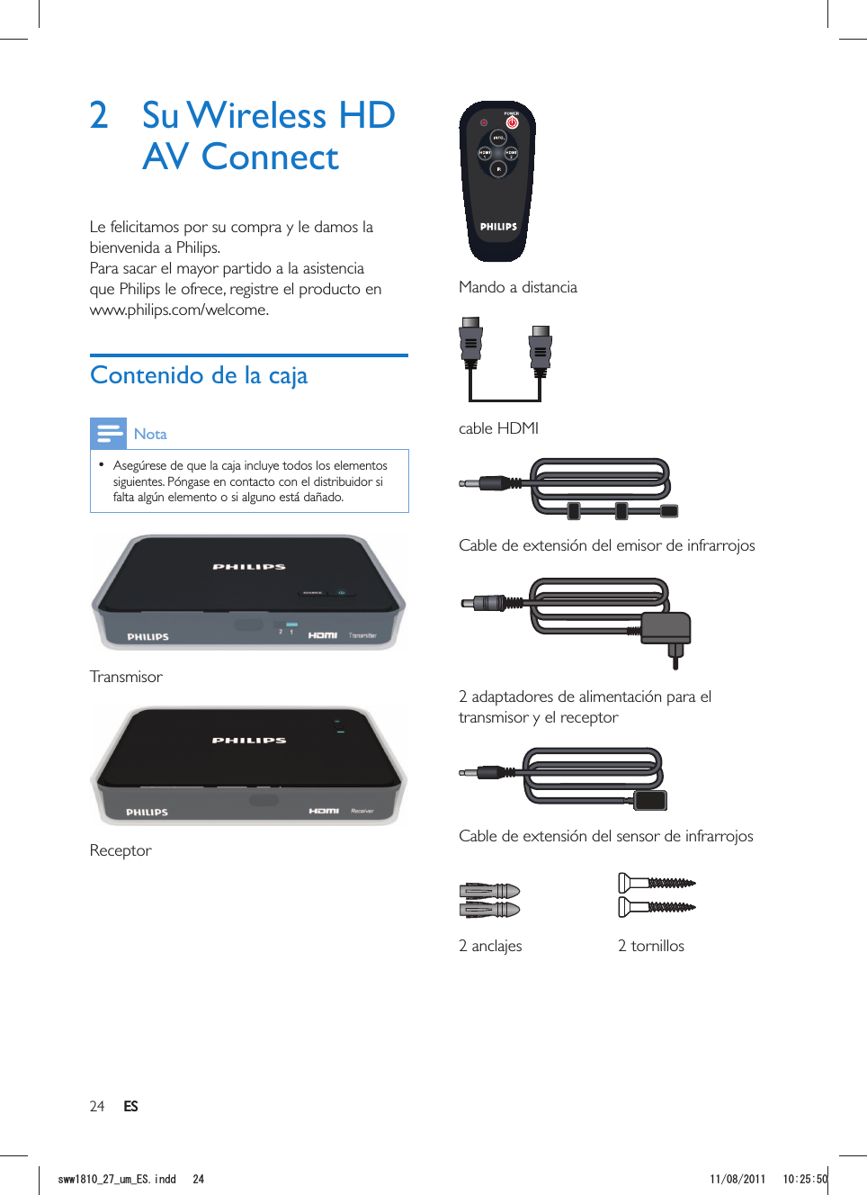 24 ES  Mando a distancia cable HDMI  Cable de extensión del emisor de infrarrojos  2 adaptadores de alimentación para el transmisor y el receptor  Cable de extensión del sensor de infrarrojos   2 anclajes 2 tornillos2 Su Wireless HD AV ConnectLe felicitamos por su compra y le damos la bienvenida a Philips.Para sacar el mayor partido a la asistencia que Philips le ofrece, registre el producto en www.philips.com/welcome.Contenido de la cajaNota  Asegúrese de que la caja incluye todos los elementos siguientes. Póngase en contacto con el distribuidor si falta algún elemento o si alguno está dañado. Transmisor ReceptorESUYYAAWOA&apos;5KPFF 