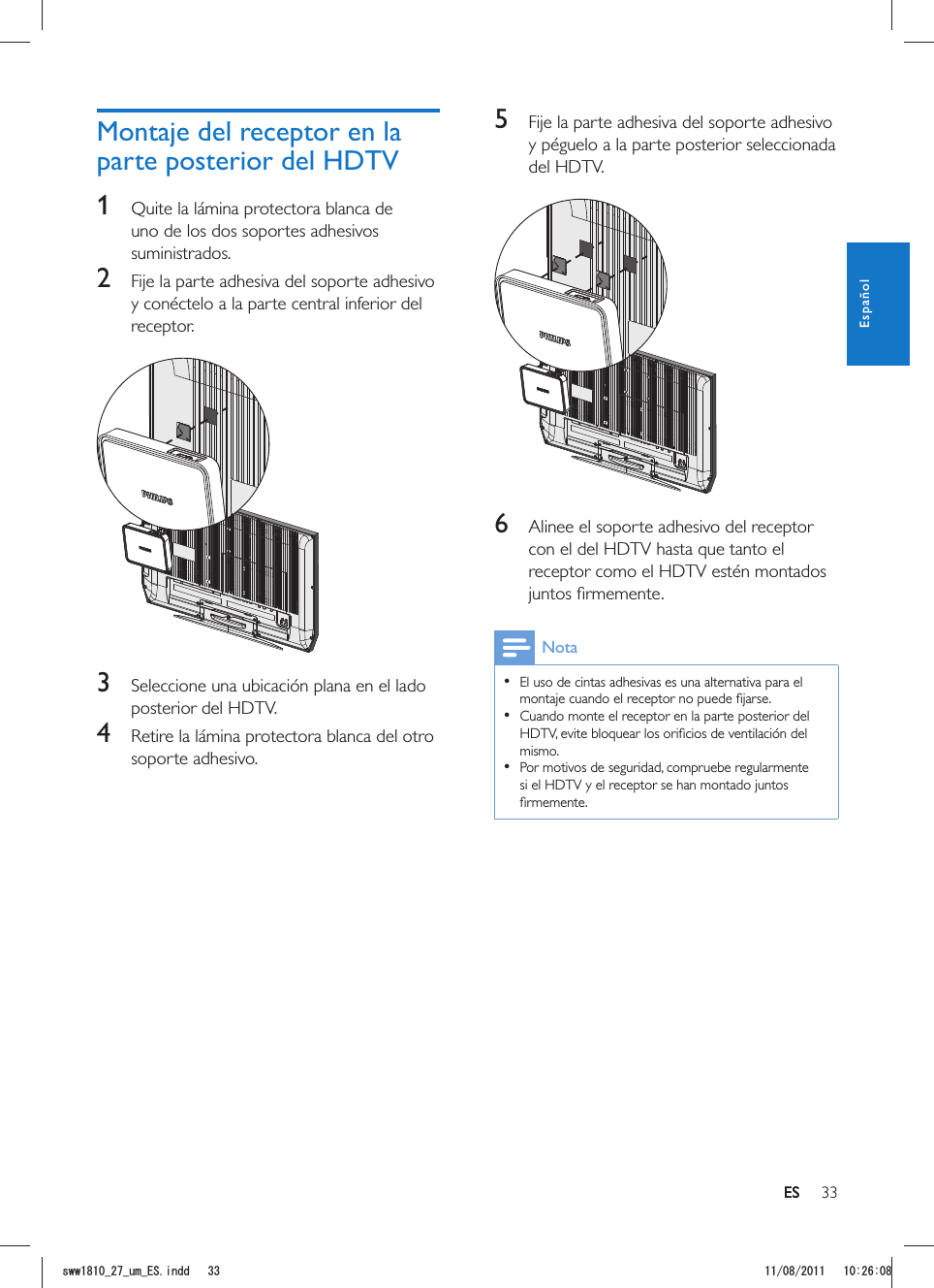 33ES5  Fije la parte adhesiva del soporte adhesivo y péguelo a la parte posterior seleccionada del HDTV.  6  Alinee el soporte adhesivo del receptor con el del HDTV hasta que tanto el receptor como el HDTV estén montados Nota  El uso de cintas adhesivas es una alternativa para el   Cuando monte el receptor en la parte posterior del mismo.  Por motivos de seguridad, compruebe regularmente si el HDTV y el receptor se han montado juntos Montaje del receptor en la parte posterior del HDTV1  Quite la lámina protectora blanca de uno de los dos soportes adhesivos suministrados. 2  Fije la parte adhesiva del soporte adhesivo y conéctelo a la parte central inferior del receptor.  3  Seleccione una ubicación plana en el lado posterior del HDTV.4  Retire la lámina protectora blanca del otro soporte adhesivo.ESEspañolUYYAAWOA&apos;5KPFF 
