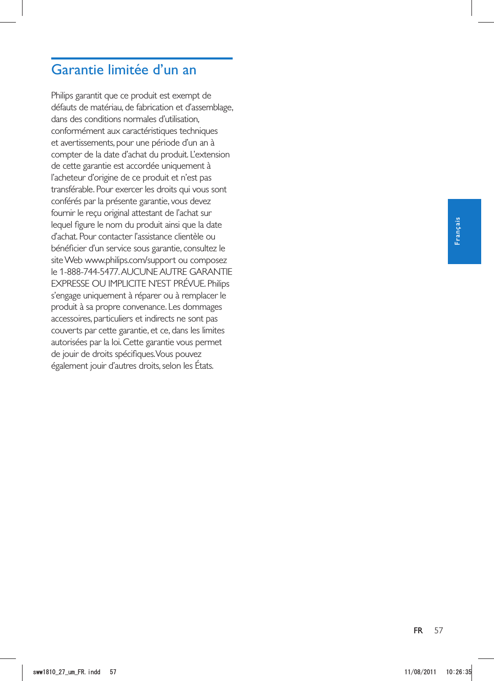 57FRPhilips garantit que ce produit est exempt de défauts de matériau, de fabrication et d’assemblage, dans des conditions normales d’utilisation, conformément aux caractéristiques techniques et avertissements, pour une période d’un an à compter de la date d’achat du produit. L’extension de cette garantie est accordée uniquement à l’acheteur d’origine de ce produit et n’est pas transférable. Pour exercer les droits qui vous sont conférés par la présente garantie, vous devez fournir le reçu original attestant de l’achat sur s’engage uniquement à réparer ou à remplacer le produit à sa propre convenance. Les dommages accessoires, particuliers et indirects ne sont pas couverts par cette garantie, et ce, dans les limites autorisées par la loi. Cette garantie vous permet FrançaisUYYAAWOA(4KPFF 