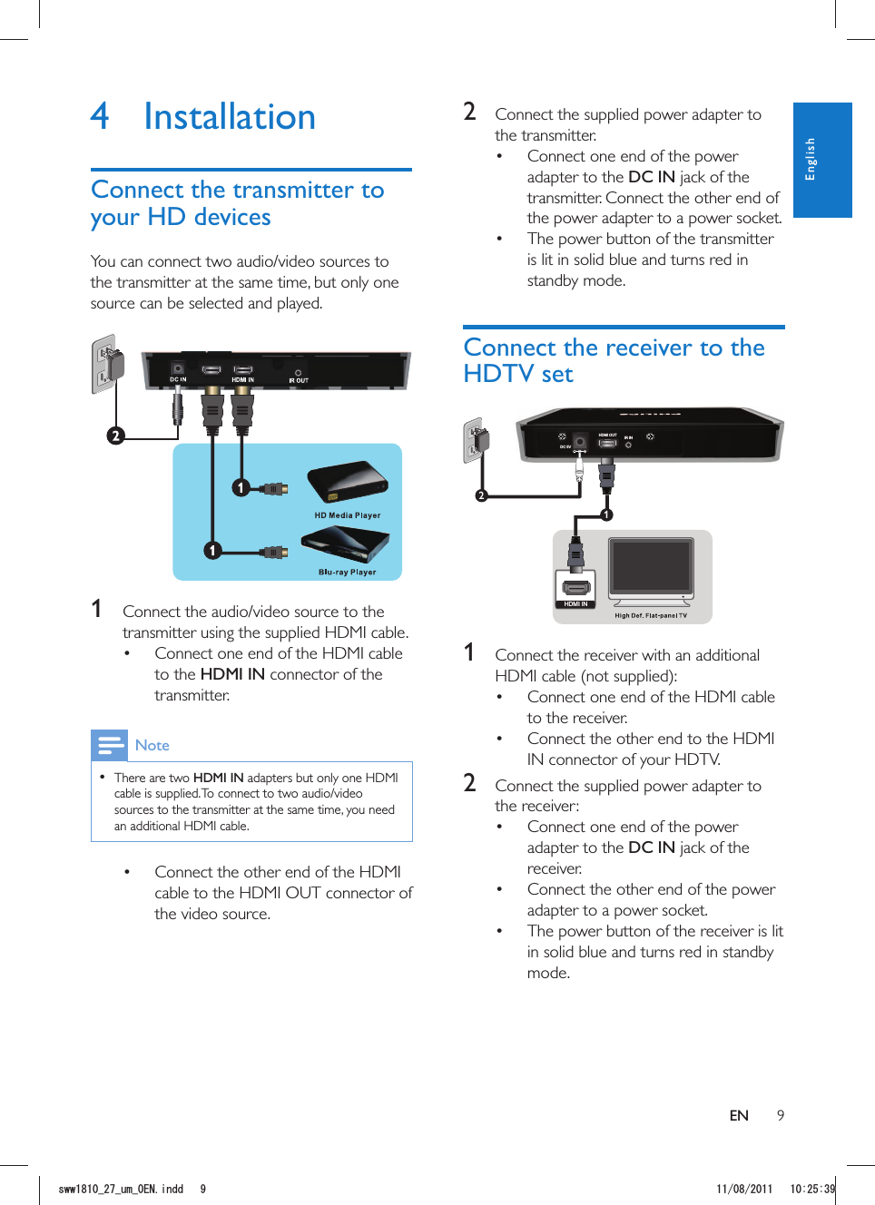 92  Connect the supplied power adapter to the transmitter. Connect one end of the power adapter to the DC IN jack of the transmitter. Connect the other end of the power adapter to a power socket.  The power button of the transmitter is lit in solid blue and turns red in standby mode.Connect the receiver to the HDTV setDC 5VHDMI OUT IR IN12HDMI IN 1  Connect the receiver with an additional  Connect one end of the HDMI cable to the receiver.  Connect the other end to the HDMI IN connector of your HDTV.2  Connect the supplied power adapter to the receiver: Connect one end of the power adapter to the DC IN jack of the receiver.  Connect the other end of the power adapter to a power socket.  The power button of the receiver is lit in solid blue and turns red in standby mode.4 InstallationConnect the transmitter to your HD devicesYou can connect two audio/video sources to the transmitter at the same time, but only one source can be selected and played. 1  Connect the audio/video source to the transmitter using the supplied HDMI cable. Connect one end of the HDMI cable to the HDMI IN connector of the transmitter. Note  There are two HDMI IN adapters but only one HDMI cable is supplied. To connect to two audio/video sources to the transmitter at the same time, you need an additional HDMI cable. Connect the other end of the HDMI cable to the HDMI OUT connector of the video source.ENEnglishUYYAAWOA&apos;0KPFF 