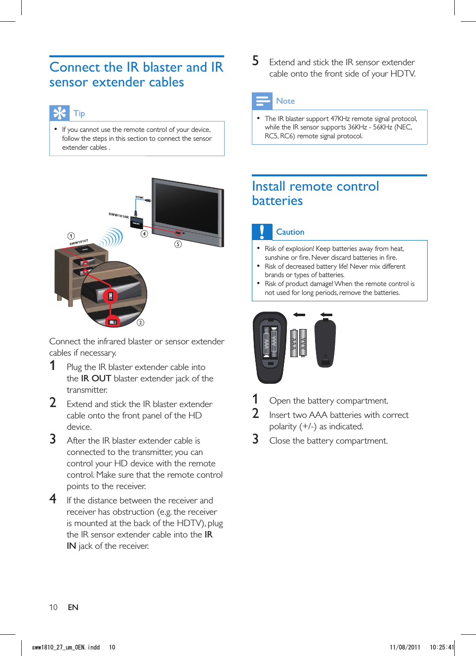 105  Extend and stick the IR sensor extender cable onto the front side of your HDTV.Note  The IR blaster support 47KHz remote signal protocol, while the IR sensor supports 36KHz - 56KHz (NEC, Install remote control batteriesCaution  Risk of explosion! Keep batteries away from heat,   Risk of decreased battery life! Never mix different brands or types of batteries.  Risk of product damage! When the remote control is not used for long periods, remove the batteries.AAAAAA  1  Open the battery compartment.2  Insert two AAA batteries with correct 3  Close the battery compartment.Connect the IR blaster and IR sensor extender cablesTip  If you cannot use the remote control of your device, follow the steps in this section to connect the sensor extender cables . Connect the infrared blaster or sensor extender cables if necessary.1  Plug the IR blaster extender cable into the IR OUT blaster extender jack of the transmitter.2  Extend and stick the IR blaster extender cable onto the front panel of the HD device. 3  After the IR blaster extender cable is connected to the transmitter, you can control your HD device with the remote control. Make sure that the remote control points to the receiver.4  If the distance between the receiver and receiver has obstruction (e.g. the receiver the IR sensor extender cable into the IR IN jack of the receiver. ENUYYAAWOA&apos;0KPFF 