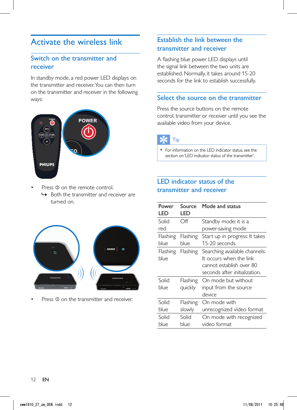 12Establish the link between the transmitter and receiverthe signal link between the two units are established. Normally, it takes around 15-20 seconds for the link to establish successfully.Select the source on the transmitterPress the source buttons on the remote control, transmitter or receiver until you see the available video from your device.Tip  For information on the LED indicator status, see the section on ‘LED indicator status of the transmitter’.LED indicator status of the transmitter and receiverPower LEDSource LEDMode and statusSolid redOff Standby mode: it is a power-saving modeFlashing blueFlashing blueStart up in progress: It takes 15-20 seconds.Flashing blueFlashing Searching available channels: It occurs when the link cannot establish over 80 seconds after initialization.Solid blueFlashing On mode but without input from the source deviceSolid blueFlashing slowlyOn mode with unrecognized video formatSolid blueSolid blueOn mode with recognized video formatActivate the wireless linkSwitch on the transmitter and receiverIn standby mode, a red power LED displays on the transmitter and receiver. You can then turn on the transmitter and receiver in the following ways:   Press   on the remote control. »Both the transmitter and receiver are turned on.   Press   on the transmitter and receiver.ENUYYAAWOA&apos;0KPFF 