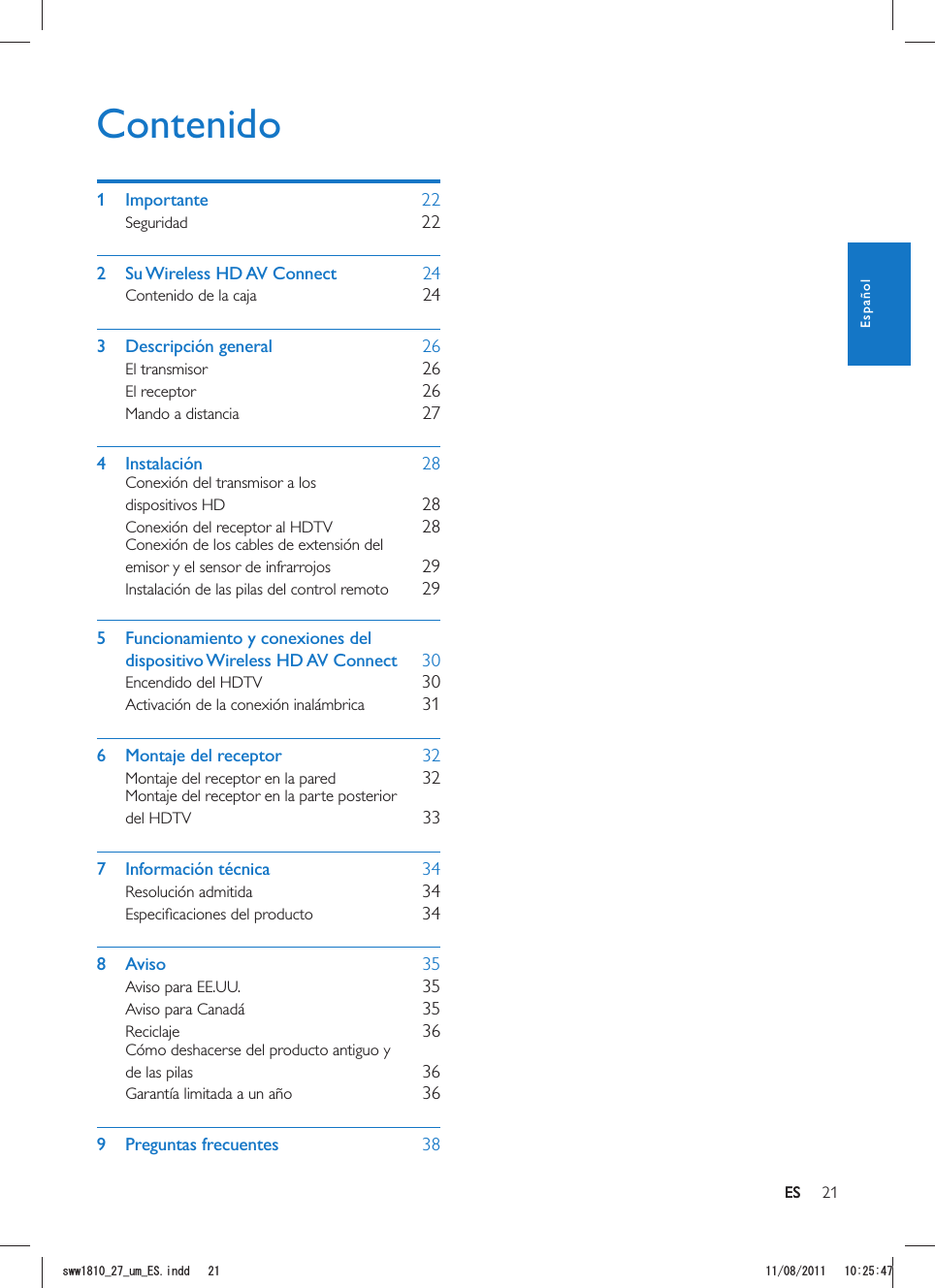 21ESContenido1 Importante    22Seguridad    222  Su Wireless HD AV Connect    24Contenido de la caja    243 Descripción general    26El transmisor    26El receptor    26Mando a distancia    274 Instalación    28Conexión del transmisor a los dispositivos HD    28Conexión del receptor al HDTV    28Conexión de los cables de extensión del emisor y el sensor de infrarrojos    29Instalación de las pilas del control remoto    295  Funcionamiento y conexiones del dispositivo Wireless HD AV Connect    30Encendido del HDTV    30Activación de la conexión inalámbrica    316  Montaje del receptor    32Montaje del receptor en la pared    32Montaje del receptor en la parte posterior del HDTV    337 Información técnica    34Resolución admitida    34    348 Aviso    35Aviso para EE.UU.    35Aviso para Canadá    35Reciclaje    36Cómo deshacerse del producto antiguo y de las pilas    36Garantía limitada a un año    369 Preguntas frecuentes    38ESEspañolUYYAAWOA&apos;5KPFF 